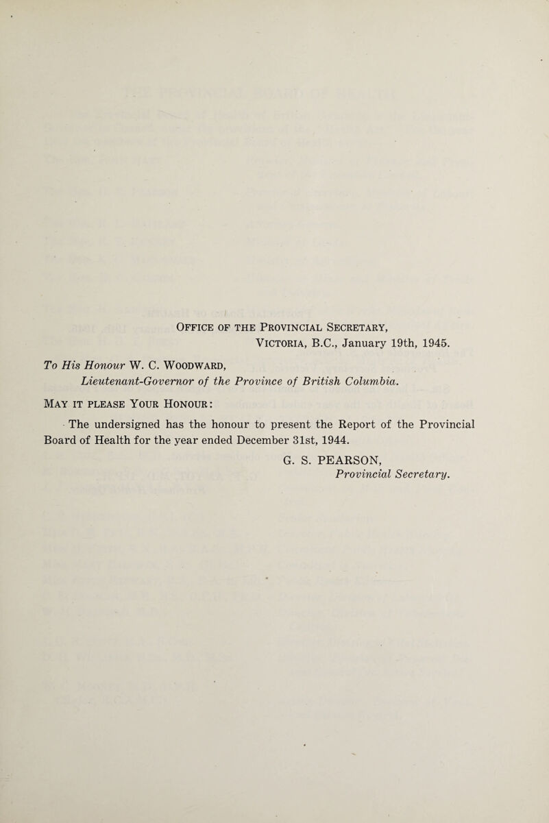 Office of the Provincial Secretary, Victoria, B.C., January 19th, 1945. To His Honour W. C. Woodward, Lieutenant-Governor of the Province of British Columbia. May it please Your Honour: The undersigned has the honour to present the Report of the Provincial Board of Health for the year ended December 31st, 1944. G. S. PEARSON, Provincial Secretary.