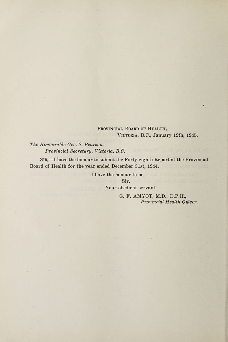 Provincial Board of Health, Victoria, B.C., January 19th, 1945. The Honourable Geo. S. Pearson, Provincial Secretary, Victoria, B.C. SIR,—I have the honour to submit the Forty-eighth Report of the Provincial Board of Health for the year ended December 31st, 1944. I have the honour to be, Sir, Your obedient servant, G. F. AMYOT, M.D., D.P.H., Provincial Health Officer.