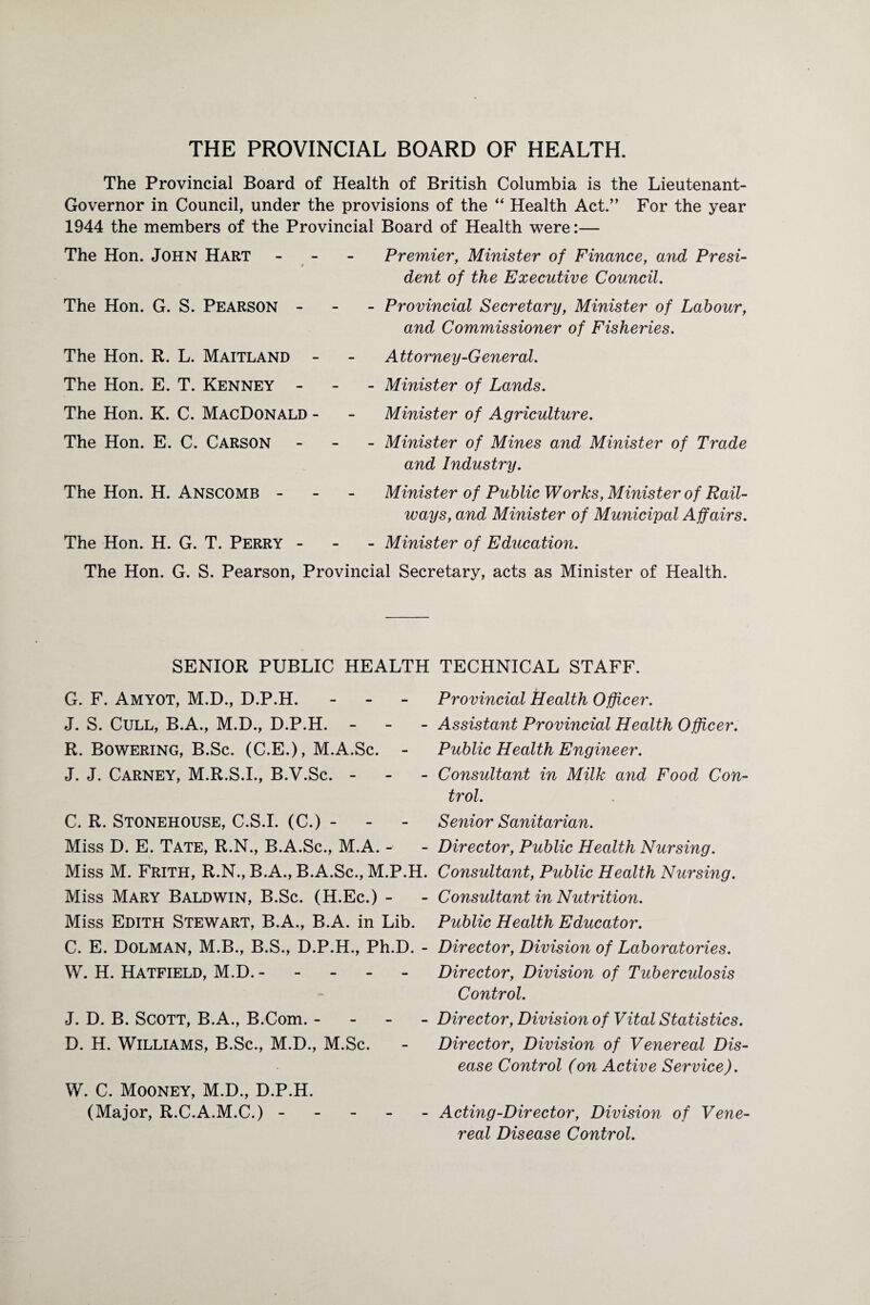 The Provincial Board of Health of British Columbia is the Lieutenant- Governor in Council, under the provisions of the “ Health Act.” For the year 1944 the members of the Provincial Board of Health were:— The Hon. John Hart - 0 The Hon. G. S. Pearson - The Hon. R. L. Maitland The Hon. E. T. Kenney - The Hon. K. C. MacDonald The Hon. E. C. Carson The Hon. H. Anscomb - The Hon. H. G. T. Perry - Premier, Minister of Finance, and Presi¬ dent of the Executive Council. - Provincial Secretary, Minister of Labour, and Commissioner of Fisheries. A ttorney-General. - Minister of Lands. Minister of Agriculture. - Minister of Mines and Minister of Trade and Industry. Minister of Public Works, Minister of Rail¬ ways, and Minister of Municipal Affairs. - Minister of Education. The Hon. G. S. Pearson, Provincial Secretary, acts as Minister of Health. SENIOR PUBLIC HEALTH G. F. Amyot, M.D., D.P.H. - J. S. Cull, B.A., M.D., D.P.H. - R. Bowering, B.Sc. (C.E.), M.A.Sc. - J. J. Carney, M.R.S.I., B.V.Sc. - C. R. Stonehouse, C.S.I. (C.) - Miss D. E. Tate, R.N., B.A.Sc., M.A. - Miss M. Frith, R.N., B.A., B.A.Sc., M.P.H. Miss Mary Baldwin, B.Sc. (H.Ec.) - Miss Edith Stewart, B.A., B.A. in Lib. C. E. Dolman, M.B., B.S., D.P.H., Ph.D. - W. H. Hatfield, M.D. ----- J. D. B. Scott, B.A., B.Com. - D. H. Williams, B.Sc., M.D., M.Sc. W. C. Mooney, M.D., D.P.H. (Major, R.C.A.M.C.) - - - - - TECHNICAL STAFF. Provincial Health Officer. Assistant Provincial Health Officer. Public Health Engineer. Consultant in Milk and Food Con¬ trol. Senior Sanitarian. Director, Public Health Nursing. Consultant, Public Health Nursing. Consultant in Nutrition. Public Health Educator. Director, Division of Laboratories. Director, Division of Tuberculosis Control. Director, Division of Vital Statistics. Director, Division of Venereal Dis¬ ease Control (on Active Service). Acting-Director, Division of Vene¬ real Disease Control.