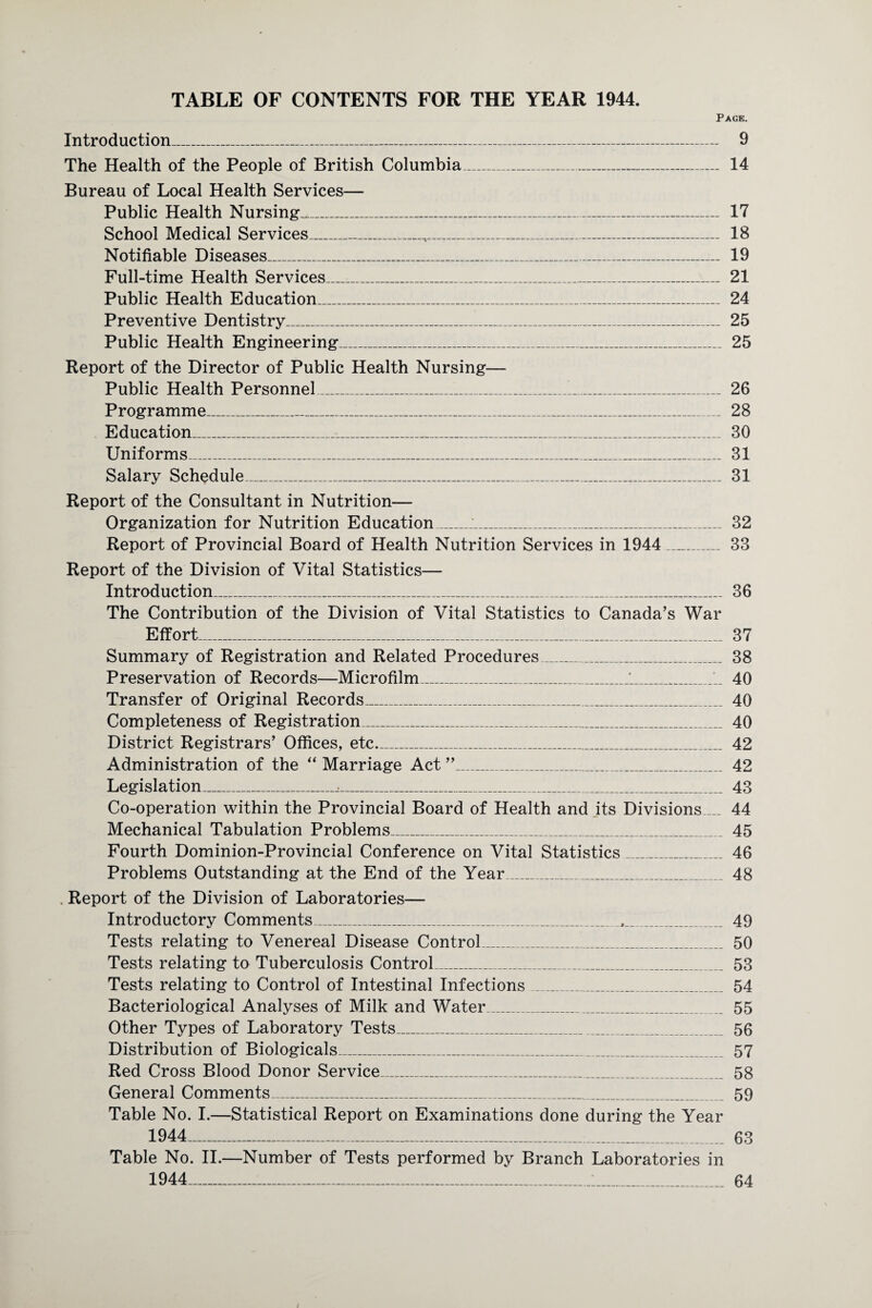 TABLE OF CONTENTS FOR THE YEAR 1944. Page. Introduction_ 9 The Health of the People of British Columbia_ 14 Bureau of Local Health Services— Public Health Nursing_ 17 School Medical Services_ 18 Notifiable Diseases___ 19 Full-time Health Services_ 21 Public Health Education_ 24 Preventive Dentistry_ 25 Public Health Engineering_ 25 Report of the Director of Public Health Nursing— Public Health Personnel__1_ 26 Programme_ 28 Education_ 30 Uniforms_ 31 Salary Schedule_ 31 Report of the Consultant in Nutrition— Organization for Nutrition Education__ 32 Report of Provincial Board of Health Nutrition Services in 1944_ 33 Report of the Division of Vital Statistics— Introduction_ 36 The Contribution of the Division of Vital Statistics to Canada’s War Effort_ 37 Summary of Registration and Related Procedures_ 38 Preservation of Records—Microfilm__1. 40 Transfer of Original Records_ 40 Completeness of Registration_ 40 District Registrars’ Offices, etc_ 42 Administration of the “ Marriage Act ”_ 42 Legislation_..._ 43 Co-operation within the Provincial Board of Health and its Divisions_ 44 Mechanical Tabulation Problems_ 45 Fourth Dominion-Provincial Conference on Vital Statistics_ 46 Problems Outstanding at the End of the Year_ 48 . Report of the Division of Laboratories— Introductory Comments_ 49 Tests relating to Venereal Disease Control_ 50 Tests relating to Tuberculosis Control_ 53 Tests relating to Control of Intestinal Infections_ 54 Bacteriological Analyses of Milk and Water_ 55 Other Types of Laboratory Tests_ 56 Distribution of Biologicals_ 57 Red Cross Blood Donor Service_ 58 General Comments_ 59 Table No. I.—Statistical Report on Examinations done during the Year 1944- 63 Table No. II.—Number of Tests performed by Branch Laboratories in 1944_1_ 64