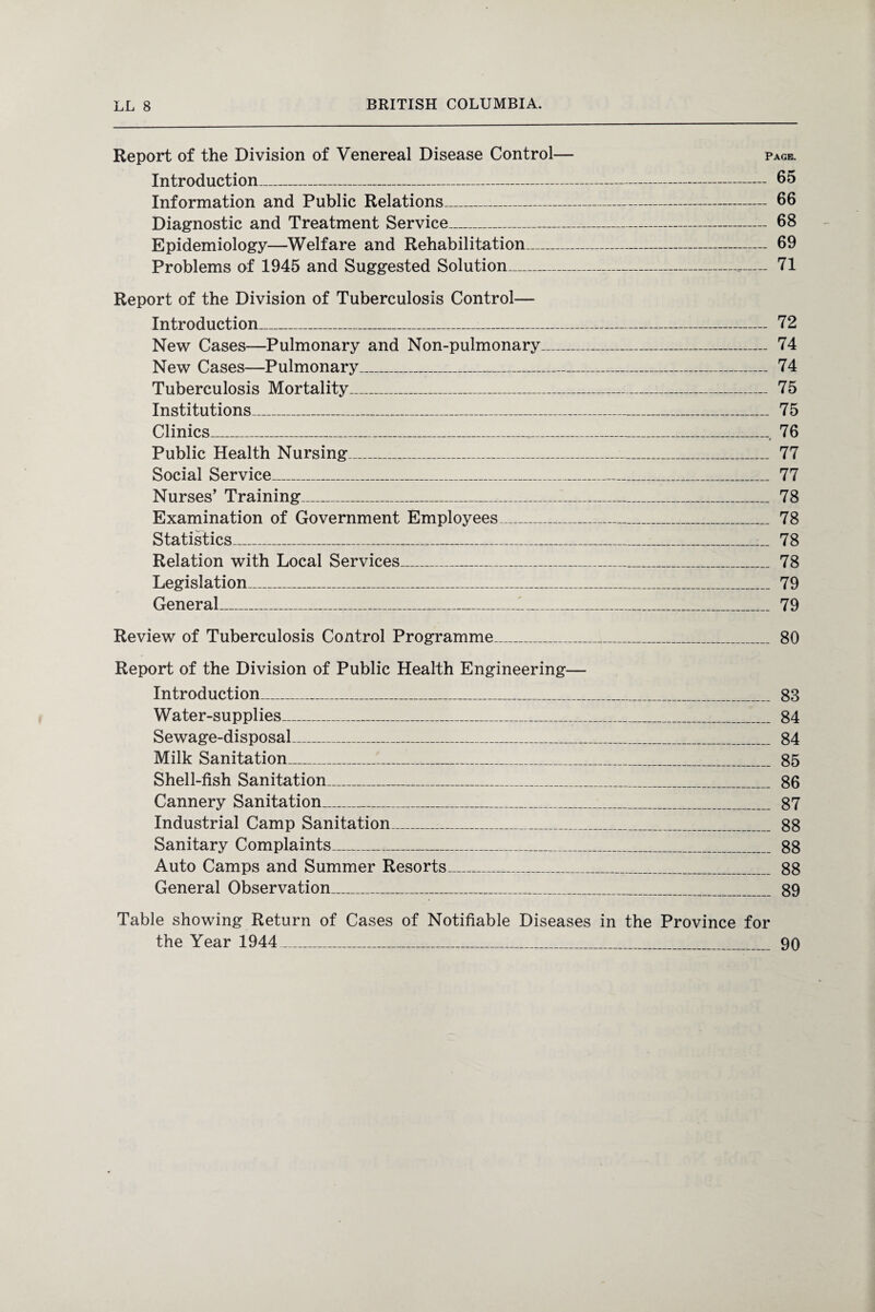 Report of the Division of Venereal Disease Control— page. Introduction_ 65 Information and Public Relations_ 66 Diagnostic and Treatment Service_ 68 Epidemiology—Welfare and Rehabilitation_ 69 Problems of 1945 and Suggested Solution_-— 71 Report of the Division of Tuberculosis Control— Introduction_ 72 New Cases—Pulmonary and Non-pulmonary_ 74 New Cases—Pulmonary_ 74 Tuberculosis Mortality_ 75 Institutions_ 75 Clinics__. 76 Public Health Nursing_ 77 Social Service_ 77 Nurses’ Training_ 78 Examination of Government Employees_ 78 Statistics_ 78 Relation with Local Services_ 78 Legislation_ 79 General_.1_ 79 Review of Tuberculosis Control Programme_ 80 Report of the Division of Public Health Engineering— Introduction_ 88 Water-supplies_ 84 Sewage-disposal_ 84 Milk Sanitation_ 85 Shell-fish Sanitation_ 86 Cannery Sanitation_ 87 Industrial Camp Sanitation_ 88 Sanitary Complaints_ 88 Auto Camps and Summer Resorts_ 88 General Observation_ 89 Table showing Return of Cases of Notifiable Diseases in the Province for the Year 1944_ 90