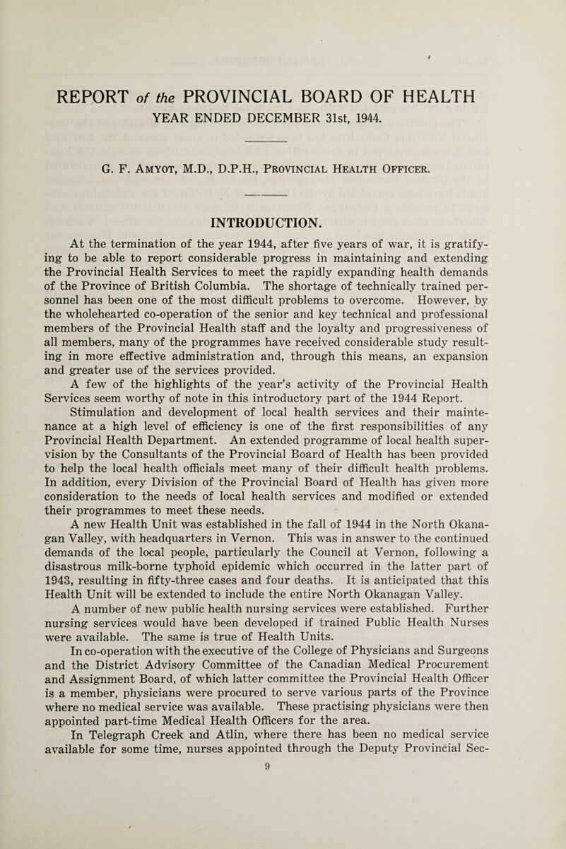 # REPORT of the PROVINCIAL BOARD OF HEALTH YEAR ENDED DECEMBER 31st, 1944. G. F. Amyot, M.D., D.P.H., Provincial Health Officer. INTRODUCTION. At the termination of the year 1944, after five years of war, it is gratify¬ ing to be able to report considerable progress in maintaining and extending the Provincial Health Services to meet the rapidly expanding health demands of the Province of British Columbia. The shortage of technically trained per¬ sonnel has been one of the most difficult problems to overcome. However, by the wholehearted co-operation of the senior and key technical and professional members of the Provincial Health staff and the loyalty and progressiveness of all members, many of the programmes have received considerable study result¬ ing in more effective administration and, through this means, an expansion and greater use of the services provided. A few of the highlights of the year’s activity of the Provincial Health Services seem worthy of note in this introductory part of the 1944 Report. Stimulation and development of local health services and their mainte¬ nance at a high level of efficiency is one of the first responsibilities of any Provincial Health Department. An extended programme of local health super¬ vision by the Consultants of the Provincial Board of Health has been provided to help the local health officials meet many of their difficult health problems. In addition, every Division of the Provincial Board of Health has given more consideration to the needs of local health services and modified or extended their programmes to meet these needs. A new Health Unit was established in the fall of 1944 in the North Okana¬ gan Valley, with headquarters in Vernon. This was in answer to the continued demands of the local people, particularly the Council at Vernon, following a disastrous milk-borne typhoid epidemic which occurred in the latter part of 1943, resulting in fifty-three cases and four deaths. It is anticipated that this Health Unit will be extended to include the entire North Okanagan Valley. A number of new public health nursing services were established. Further nursing services would have been developed if trained Public Health Nurses were available. The same is true of Health Units. In co-operation with the executive of the College of Physicians and Surgeons and the District Advisory Committee of the Canadian Medical Procurement and Assignment Board, of which latter committee the Provincial Health Officer is a member, physicians were procured to serve various parts of the Province where no medical service was available. These practising physicians were then appointed part-time Medical Health Officers for the area. In Telegraph Creek and Atlin, where there has been no medical service available for some time, nurses appointed through the Deputy Provincial Sec-