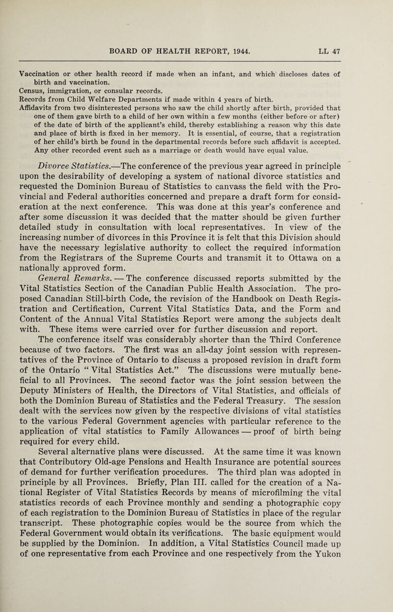 Vaccination or other health record if made when an infant, and which discloses dates of birth and vaccination. Census, immigration, or consular records. Records from Child Welfare Departments if made within 4 years of birth. Affidavits from two disinterested persons who saw the child shortly after birth, provided that one of them gave birth to a child of her own within a few months (either before or after) of the date of birth of the applicant's child, thereby establishing a reason why this date and place of birth is fixed in her memory. It is essential, of course, that a registration of her child's birth be found in the departmental records before such affidavit is accepted. Any other recorded event such as a marriage or death would have equal value. Divorce Statistics.—The conference of the previous year agreed in principle upon the desirability of developing a system of national divorce statistics and requested the Dominion Bureau of Statistics to canvass the field with the Pro¬ vincial and Federal authorities concerned and prepare a draft form for consid¬ eration at the next conference. This was done at this year’s conference and after some discussion it was decided that the matter should be given further detailed study in consultation with local representatives. In view of the increasing number of divorces in this Province it is felt that this Division should have the necessary legislative authority to collect the required information from the Registrars of the Supreme Courts and transmit it to Ottawa on a nationally approved form. General Remarks. — The conference discussed reports submitted by the Vital Statistics Section of the Canadian Public Health Association. The pro¬ posed Canadian Still-birth Code, the revision of the Handbook on Death Regis¬ tration and Certification, Current Vital Statistics Data, and the Form and Content of the Annual Vital Statistics Report were among the subjects dealt with. These items were carried over for further discussion and report. The conference itself was considerably shorter than the Third Conference because of two factors. The first was an all-day joint session with represen¬ tatives of the Province of Ontario to discuss a proposed revision in draft form of the Ontario “ Vital Statistics Act.” The discussions were mutually bene¬ ficial to all Provinces. The second factor was the joint session between the Deputy Ministers of Health, the Directors of Vital Statistics, and officials of both the Dominion Bureau of Statistics and the Federal Treasury. The session dealt with the services now given by the respective divisions of vital statistics to the various Federal Government agencies with particular reference to the application of vital statistics to Family Allowances — proof of birth being required for every child. Several alternative plans were discussed. At the same time it was known that Contributory Old-age Pensions and Health Insurance are potential sources of demand for further verification procedures. The third plan was adopted in principle by all Provinces. Briefly, Plan III. called for the creation of a Na¬ tional Register of Vital Statistics Records by means of microfilming the vital statistics records of each Province monthly and sending a photographic copy of each registration to the Dominion Bureau of Statistics in place of the regular transcript. These photographic copies would be the source from which the Federal Government would obtain its verifications. The basic equipment would be supplied by the Dominion. In addition, a Vital Statistics Council made up of one representative from each Province and one respectively from the Yukon