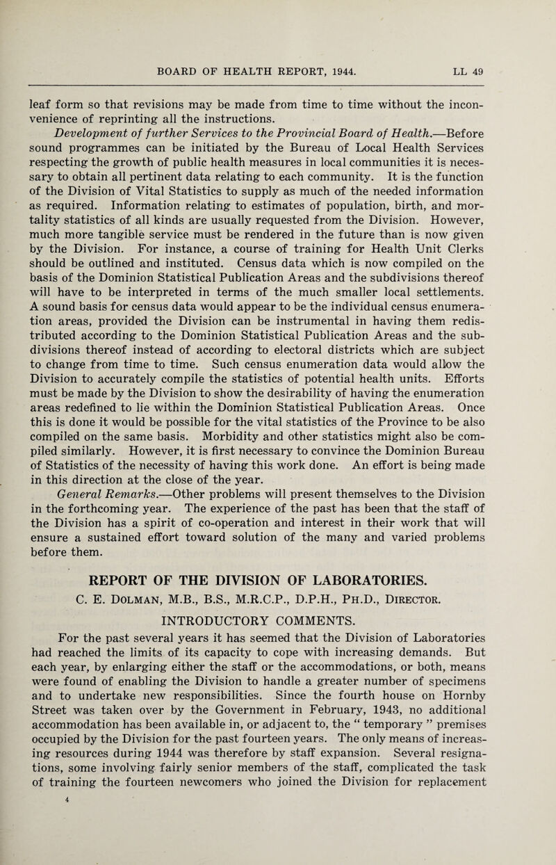 leaf form so that revisions may be made from time to time without the incon¬ venience of reprinting all the instructions. Development of further Services to the Provincial Board of Health.—Before sound programmes can be initiated by the Bureau of Local Health Services respecting the growth of public health measures in local communities it is neces¬ sary to obtain all pertinent data relating to each community. It is the function of the Division of Vital Statistics to supply as much of the needed information as required. Information relating to estimates of population, birth, and mor¬ tality statistics of all kinds are usually requested from the Division. However, much more tangible service must be rendered in the future than is now given by the Division. For instance, a course of training for Health Unit Clerks should be outlined and instituted. Census data which is now compiled on the basis of the Dominion Statistical Publication Areas and the subdivisions thereof will have to be interpreted in terms of the much smaller local settlements. A sound basis for census data would appear to be the individual census enumera¬ tion areas, provided the Division can be instrumental in having them redis¬ tributed according to the Dominion Statistical Publication Areas and the sub¬ divisions thereof instead of according to electoral districts which are subject to change from time to time. Such census enumeration data would allow the Division to accurately compile the statistics of potential health units. Efforts must be made by the Division to show the desirability of having the enumeration areas redefined to lie within the Dominion Statistical Publication Areas. Once this is done it would be possible for the vital statistics of the Province to be also compiled on the same basis. Morbidity and other statistics might also be com¬ piled similarly. However, it is first necessary to convince the Dominion Bureau of Statistics of the necessity of having this work done. An effort is being made in this direction at the close of the year. General Remarks.—Other problems will present themselves to the Division in the forthcoming year. The experience of the past has been that the staff of the Division has a spirit of co-operation and interest in their work that will ensure a sustained effort toward solution of the many and varied problems before them. REPORT OF THE DIVISION OF LABORATORIES. C. E. Dolman, M.B., B.S., M.R.C.P., D.P.H., Ph.D., Director. INTRODUCTORY COMMENTS. For the past several years it has seemed that the Division of Laboratories had reached the limits of its capacity to cope with increasing demands. But each year, by enlarging either the staff or the accommodations, or both, means were found of enabling the Division to handle a greater number of specimens and to undertake new responsibilities. Since the fourth house on Hornby Street was taken over by the Government in February, 1943, no additional accommodation has been available in, or adjacent to, the “ temporary ” premises occupied by the Division for the past fourteen years. The only means of increas¬ ing resources during 1944 was therefore by staff expansion. Several resigna¬ tions, some involving fairly senior members of the staff, complicated the task of training the fourteen newcomers who joined the Division for replacement