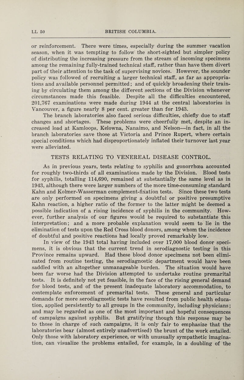 or reinforcement. There were times, especially during the summer vacation season, when it was tempting to follow the short-sighted but simpler policy of distributing the increasing pressure from the stream of incoming specimens among the remaining fully-trained technical staff, rather than have them divert part of their attention to the task of supervising novices. However, the sounder policy was followed of recruiting a larger technical staff, as far as appropria¬ tions and available personnel permitted; and of quickly broadening their train¬ ing by circulating them among the different sections of the Division whenever circumstances made this feasible. Despite all the difficulties encountered, 201,767 examinations were made during 1944 at the central laboratories in Vancouver, a figure nearly 8 per cent, greater than for 1943. The branch laboratories also faced serious difficulties, chiefly due to staff changes and shortages. These problems were cheerfully met, despite an in¬ creased load at Kamloops, Kelowna, Nanaimo, and Nelson—in fact, in all the branch laboratories save those at Victoria and Prince Rupert, where certain special conditions which had disproportionately inflated their turnover last year were alleviated. TESTS RELATING TO VENEREAL DISEASE CONTROL. As in previous years, tests relating to syphilis and gonorrhoea accounted for roughly two-thirds of all examinations made by the Division. Blood tests for syphilis, totalling 114,690, remained at substantially the same level as in 1943, although there were larger numbers of the more time-consuming standard Kahn and Kolmer-Wasserman complement-fixation tests. Since these two tests are only performed on specimens giving a doubtful or positive presumptive Kahn reaction, a higher ratio of the former to the latter might be deemed a possible indication of a rising incidence of syphilis in the community. How¬ ever, further analysis of our figures would be required to substantiate this interpretation; and a more probable explanation would seem to lie in the elimination of tests upon the Red Cross blood donors, among whom the incidence of doubtful and positive reactions had locally proved remarkably low. In view of the 1943 total having included over 17,000 blood donor speci¬ mens, it is obvious that the current trend in serodiagnostic testing in this Province remains upward. Had these blood donor specimens not been elimi¬ nated from routine testing, the serodiagnostic department would have been saddled with an altogether unmanageable burden. The situation would have been far worse had the Division attempted to undertake routine premarital tests. It is definitely not yet feasible, in the face of the rising general demand for blood tests, and of the present inadequate laboratory accommodation, to contemplate enforcement of premarital tests. These general and particular demands for more serodiagnostic tests have resulted from public health educa¬ tion, applied persistently to all groups in the community, including physicians; and may be regarded as one of the most important and hopeful consequences of campaigns against syphilis. But gratifying though this response may be to those in charge of such campaigns, it is only fair to emphasize that the laboratories bear (almost entirely unadvertised) the brunt of the work entailed. Only those with laboratory experience, or with unusually sympathetic imagina¬ tion, can visualize the problems entailed, for example, in a doubling of the