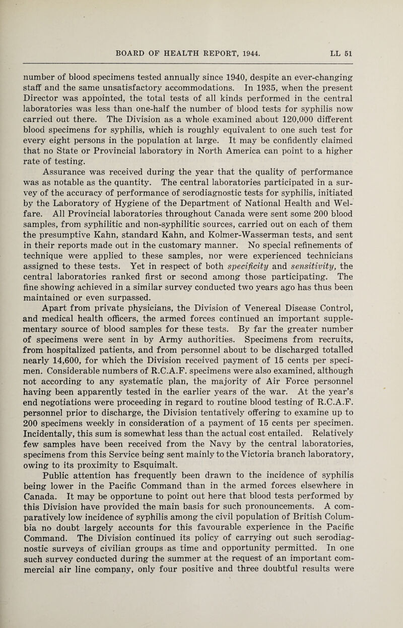 number of blood specimens tested annually since 1940, despite an ever-changing staff and the same unsatisfactory accommodations. In 1935, when the present Director was appointed, the total tests of all kinds performed in the central laboratories was less than one-half the number of blood tests for syphilis now carried out there. The Division as a whole examined about 120,000 different blood specimens for syphilis, which is roughly equivalent to one such test for every eight persons in the population at large. It may be confidently claimed that no State or Provincial laboratory in North America can point to a higher rate of testing. Assurance was received during the year that the quality of performance was as notable as the quantity. The central laboratories participated in a sur¬ vey of the accuracy of performance of serodiagnostic tests for syphilis, initiated by the Laboratory of Hygiene of the Department of National Health and Wel¬ fare. All Provincial laboratories throughout Canada were sent some 200 blood samples, from syphilitic and non-syphilitic sources, carried out on each of them the presumptive Kahn, standard Kahn, and Kolmer-Wasserman tests, and sent in their reports made out in the customary manner. No special refinements of technique were applied to these samples, nor were experienced technicians assigned to these tests. Yet in respect of both specificity and sensitivity, the central laboratories ranked first or second among those participating. The fine showing achieved in a similar survey conducted two years ago has thus been maintained or even surpassed. Apart from private physicians, the Division of Venereal Disease Control, and medical health officers, the armed forces continued an important supple¬ mentary source of blood samples for these tests. By far the greater number of specimens were sent in by Army authorities. Specimens from recruits, from hospitalized patients, and from personnel about to be discharged totalled nearly 14,600, for which the Division received payment of 15 cents per speci¬ men. Considerable numbers of R.C.A.F. specimens were also examined, although not according to any systematic plan, the majority of Air Force personnel having been apparently tested in the earlier years of the war. At the year’s end negotiations were proceeding in regard to routine blood testing of R.C.A.F. personnel prior to discharge, the Division tentatively offering to examine up to 200 specimens weekly in consideration of a payment of 15 cents per specimen. Incidentally, this sum is somewhat less than the actual cost entailed. Relatively few samples have been received from the Navy by the central laboratories, specimens from this Service being sent mainly to the Victoria branch laboratory, owing to its proximity to Esquimalt. Public attention has frequently been drawn to the incidence of syphilis being lower in the Pacific Command than in the armed forces elsewhere in Canada. It may be opportune to point out here that blood tests performed by this Division have provided the main basis for such pronouncements. A com¬ paratively low incidence of syphilis among the civil population of British Colum¬ bia no doubt largely accounts for this favourable experience in the Pacific Command. The Division continued its policy of carrying out such serodiag¬ nostic surveys of civilian groups as time and opportunity permitted. In one such survey conducted during the summer at the request of an important com¬ mercial air line company, only four positive and three doubtful results were