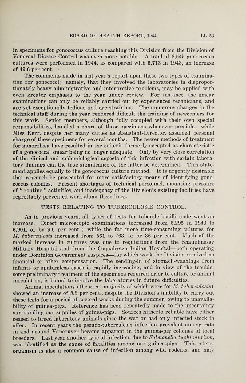 in specimens for gonococcus culture reaching this Division from the Division of Venereal Disease Control was even more notable. A total of 8,545 gonococcus cultures were performed in 1944, as compared with 5,713 in 1943, an increase of 49.6 per cent. • The comments made in last year's report upon these two types of examina¬ tion for gonococci; namely, that they involved the laboratories in dispropor¬ tionately heavy administrative and interpretive problems, may be- applied with even greater emphasis to the year under review. For instance, the smear examinations can only be reliably carried out by experienced technicians, and are yet exceptionally tedious and eye-straining. The numerous changes in the technical staff during the year rendered difficult the training of newcomers for this work. Senior members, although fully occupied with their own special responsibilities, handled a share of these specimens whenever possible; while Miss Kerr, despite her many duties as Assistant-Director, assumed personal charge of these specimens for several months. The newer methods of treatment for gonorrhoea have resulted in the criteria formerly accepted as characteristic of a gonococcal smear being no longer adequate. Only by very close correlation of the clinical and epidemiological aspects of this infection with certain labora¬ tory findings can the true significance of the latter be determined. This state¬ ment applies equally to the gonococcus culture method. It is urgently desirable that research be prosecuted for more satisfactory means of identifying gono¬ coccus colonies. Present shortages of technical personnel, mounting pressure of “ routine ” activities, and inadequacy of the Division’s existing facilities have regrettably prevented work along these lines. TESTS RELATING TO TUBERCULOSIS CONTROL. As in previous years, all types of tests for tubercle bacilli underwent an increase. Direct microscopic examinations increased from 6,295 in 1943 to 6,901, or by 9.6 per cent.; while the far more time-consuming cultures for M. tuberculosis increased from 561 to 763, or by 36 per cent. Much of the marked increase in cultures was due to requisitions from the Shaughnessy Military Hospital and from the Coqualeetza Indian Hospital—both operating under Dominion Government auspices—for which work the Division received no financial or other compensation. The sending-in of stomach-washings from infants or sputumless cases is rapidly increasing, and in view of the trouble¬ some preliminary treatment of the specimens required prior to culture or animal inoculation, is bound to involve the laboratories in future difficulties. Animal inoculations (the great majority of which were for M. tuberculosis) showed an increase of 8.5 per cent., despite the Division’s inability to carry out these tests for a period of several weeks during the summer, owing to unavaila¬ bility of guinea-pigs. Reference has been repeatedly made to the uncertainty surrounding our supplies of guinea-pigs. Sources hitherto reliable have either ceased to breed laboratory animals since the war or had only infected stock to offer. In recent years the pseudo-tuberculosis infection prevalent among rats in and around Vancouver became apparent in the guinea-pig colonies of local breeders. Last year another type of infection, due to Salmonella typhi murium, was identified as the cause of fatalities among our guinea-pigs. This micro¬ organism is also a common cause of infection among wild rodents, and may