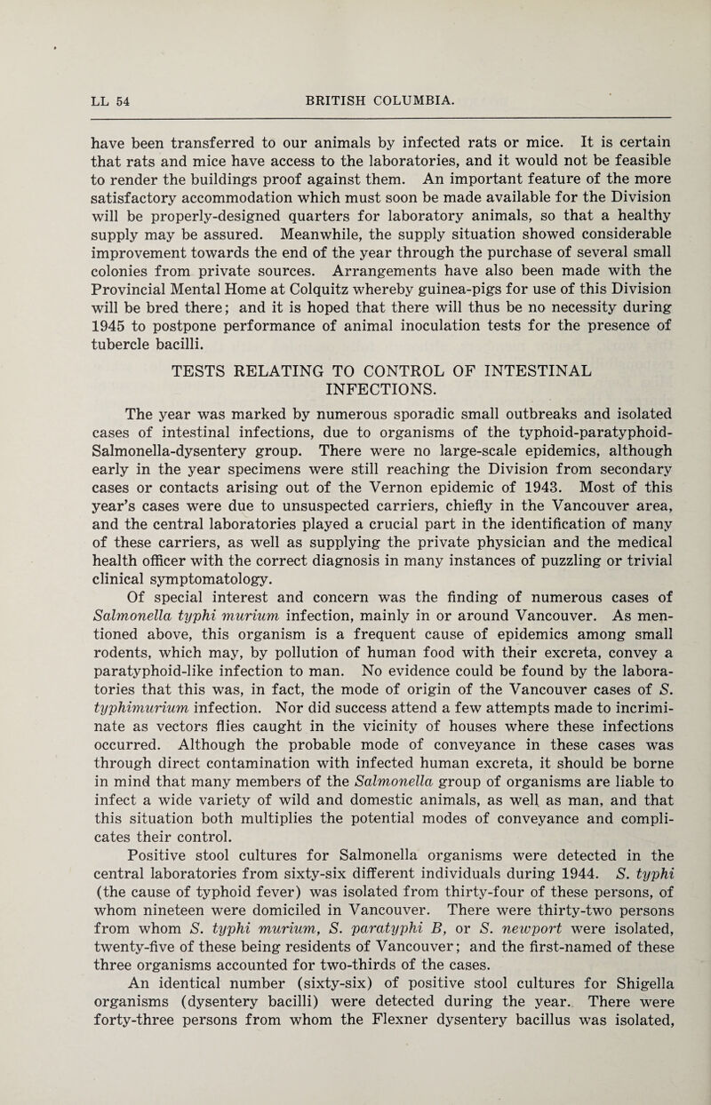 have been transferred to our animals by infected rats or mice. It is certain that rats and mice have access to the laboratories, and it would not be feasible to render the buildings proof against them. An important feature of the more satisfactory accommodation which must soon be made available for the Division will be properly-designed quarters for laboratory animals, so that a healthy supply may be assured. Meanwhile, the supply situation showed considerable improvement towards the end of the year through the purchase of several small colonies from private sources. Arrangements have also been made with the Provincial Mental Home at Colquitz whereby guinea-pigs for use of this Division will be bred there; and it is hoped that there will thus be no necessity during 1945 to postpone performance of animal inoculation tests for the presence of tubercle bacilli. TESTS RELATING TO CONTROL OF INTESTINAL INFECTIONS. The year was marked by numerous sporadic small outbreaks and isolated cases of intestinal infections, due to organisms of the typhoid-paratyphoid- Salmonella-dysentery group. There were no large-scale epidemics, although early in the year specimens were still reaching the Division from secondary cases or contacts arising out of the Vernon epidemic of 1943. Most of this year’s cases were due to unsuspected carriers, chiefly in the Vancouver area, and the central laboratories played a crucial part in the identification of many of these carriers, as well as supplying the private physician and the medical health officer with the correct diagnosis in many instances of puzzling or trivial clinical symptomatology. Of special interest and concern was the finding of numerous cases of Salmonella typhi murium infection, mainly in or around Vancouver. As men¬ tioned above, this organism is a frequent cause of epidemics among small rodents, which may, by pollution of human food with their excreta, convey a paratyphoid-like infection to man. No evidence could be found by the labora¬ tories that this was, in fact, the mode of origin of the Vancouver cases of S. typhimurium infection. Nor did success attend a few attempts made to incrimi¬ nate as vectors flies caught in the vicinity of houses where these infections occurred. Although the probable mode of conveyance in these cases was through direct contamination with infected human excreta, it should be borne in mind that many members of the Salmonella group of organisms are liable to infect a wide variety of wild and domestic animals, as well as man, and that this situation both multiplies the potential modes of conveyance and compli¬ cates their control. Positive stool cultures for Salmonella organisms were detected in the central laboratories from sixty-six different individuals during 1944. S. typhi (the cause of typhoid fever) was isolated from thirty-four of these persons, of whom nineteen were domiciled in Vancouver. There were thirty-two persons from whom S. typhi murium, S. paratyphi B, or S. newport were isolated, twenty-five of these being residents of Vancouver; and the first-named of these three organisms accounted for two-thirds of the cases. An identical number (sixty-six) of positive stool cultures for Shigella organisms (dysentery bacilli) were detected during the year. There were forty-three persons from whom the Flexner dysentery bacillus was isolated,