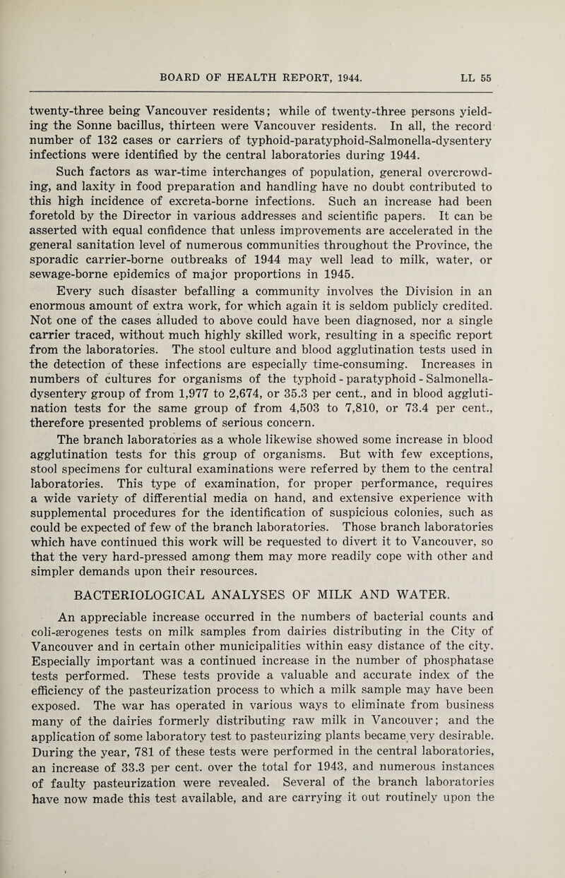 twenty-three being Vancouver residents; while of twenty-three persons yield¬ ing the Sonne bacillus, thirteen were Vancouver residents. In all, the record number of 132 cases or carriers of typhoid-paratyphoid-Salmonella-dysentery infections were identified by the central laboratories during 1944. Such factors as war-time interchanges of population, general overcrowd¬ ing, and laxity in food preparation and handling have no doubt contributed to this high incidence of excreta-borne infections. Such an increase had been foretold by the Director in various addresses and scientific papers. It can be asserted with equal confidence that unless improvements are accelerated in the general sanitation level of numerous communities throughout the Province, the sporadic carrier-borne outbreaks of 1944 may well lead to milk, water, or sewage-borne epidemics of major proportions in 1945. Every such disaster befalling a community involves the Division in an enormous amount of extra work, for which again it is seldom publicly credited. Not one of the cases alluded to above could have been diagnosed, nor a single carrier traced, without much highly skilled work, resulting in a specific report from the laboratories. The stool culture and blood agglutination tests used in the detection of these infections are especially time-consuming. Increases in numbers of cultures for organisms of the typhoid - paratyphoid - Salmonella- dysentery group of from 1,977 to 2,674, or 35.3 per cent., and in blood aggluti¬ nation tests for the same group of from 4,503 to 7,810, or 73.4 per cent., therefore presented problems of serious concern. The branch laboratories as a whole likewise showed some increase in blood agglutination tests for this group of organisms. But with few exceptions, stool specimens for cultural examinations were referred by them to the central laboratories. This type of examination, for proper performance, requires a wide variety of differential media on hand, and extensive experience with supplemental procedures for the identification of suspicious colonies, such as could be expected of few of the branch laboratories. Those branch laboratories which have continued this work will be requested to divert it to Vancouver, so that the very hard-pressed among them may more readily cope with other and simpler demands upon their resources. BACTERIOLOGICAL ANALYSES OF MILK AND WATER. An appreciable increase occurred in the numbers of bacterial counts and coli-serogenes tests on milk samples from dairies distributing in the City of Vancouver and in certain other municipalities within easy distance of the city. Especially important was a continued increase in the number of phosphatase tests performed. These tests provide a valuable and accurate index of the efficiency of the pasteurization process to which a milk sample may have been exposed. The war has operated in various ways to eliminate from business many of the dairies formerly distributing raw milk in Vancouver; and the application of some laboratory test to pasteurizing plants became very desirable. During the year, 781 of these tests were performed in the central laboratories, an increase of 33.3 per cent, over the total for 1943, and numerous instances of faulty pasteurization were revealed. Several of the branch laboratories have now made this test available, and are carrying it out routinely upon the
