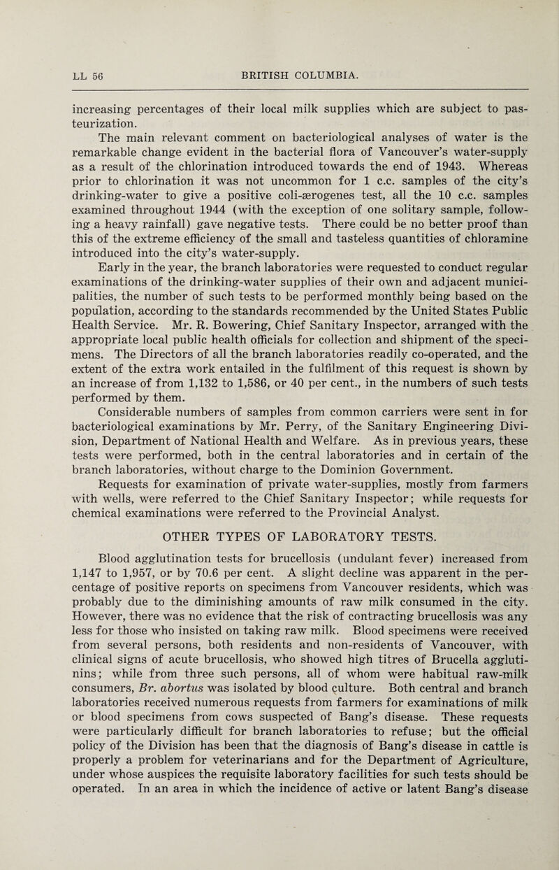 increasing percentages of their local milk supplies which are subject to pas¬ teurization. The main relevant comment on bacteriological analyses of water is the remarkable change evident in the bacterial flora of Vancouver’s water-supply as a result of the chlorination introduced towards the end of 1943. Whereas prior to chlorination it was not uncommon for 1 c.c. samples of the city’s drinking-water to give a positive coli-serogenes test, all the 10 c.c. samples examined throughout 1944 (with the exception of one solitary sample, follow¬ ing a heavy rainfall) gave negative tests. There could be no better proof than this of the extreme efficiency of the small and tasteless quantities of chloramine introduced into the city’s water-supply. Early in the year, the branch laboratories were requested to conduct regular examinations of the drinking-water supplies of their own and adjacent munici¬ palities, the number of such tests to be performed monthly being based on the population, according to the standards recommended by the United States Public Health Service. Mr. R. Bowering, Chief Sanitary Inspector, arranged with the appropriate local public health officials for collection and shipment of the speci¬ mens. The Directors of all the branch laboratories readily co-operated, and the extent of the extra work entailed in the fulfilment of this request is shown by an increase of from 1,132 to 1,586, or 40 per cent., in the numbers of such tests performed by them. Considerable numbers of samples from common carriers were sent in for bacteriological examinations by Mr. Perry, of the Sanitary Engineering Divi¬ sion, Department of National Health and Welfare. As in previous years, these tests were performed, both in the central laboratories and in certain of the branch laboratories, without charge to the Dominion Government. Requests for examination of private water-supplies, mostly from farmers with wells, were referred to the Chief Sanitary Inspector; while requests for chemical examinations were referred to the Provincial Analyst. OTHER TYPES OF LABORATORY TESTS. Blood agglutination tests for brucellosis (undulant fever) increased from 1,147 to 1,957, or by 70.6 per cent. A slight decline was apparent in the per¬ centage of positive reports on specimens from Vancouver residents, which was probably due to the diminishing amounts of raw milk consumed in the city. However, there was no evidence that the risk of contracting brucellosis was any less for those who insisted on taking raw milk. Blood specimens were received from several persons, both residents and non-residents of Vancouver, with clinical signs of acute brucellosis, who showed high titres of Brucella aggluti¬ nins; while from three such persons, all of whom were habitual raw-milk consumers, Br. abortus was isolated by blood culture. Both central and branch laboratories received numerous requests from farmers for examinations of milk or blood specimens from cows suspected of Bang’s disease. These requests were particularly difficult for branch laboratories to refuse; but the official policy of the Division has been that the diagnosis of Bang’s disease in cattle is properly a problem for veterinarians and for the Department of Agriculture, under whose auspices the requisite laboratory facilities for such tests should be operated. In an area in which the incidence of active or latent Bang’s disease