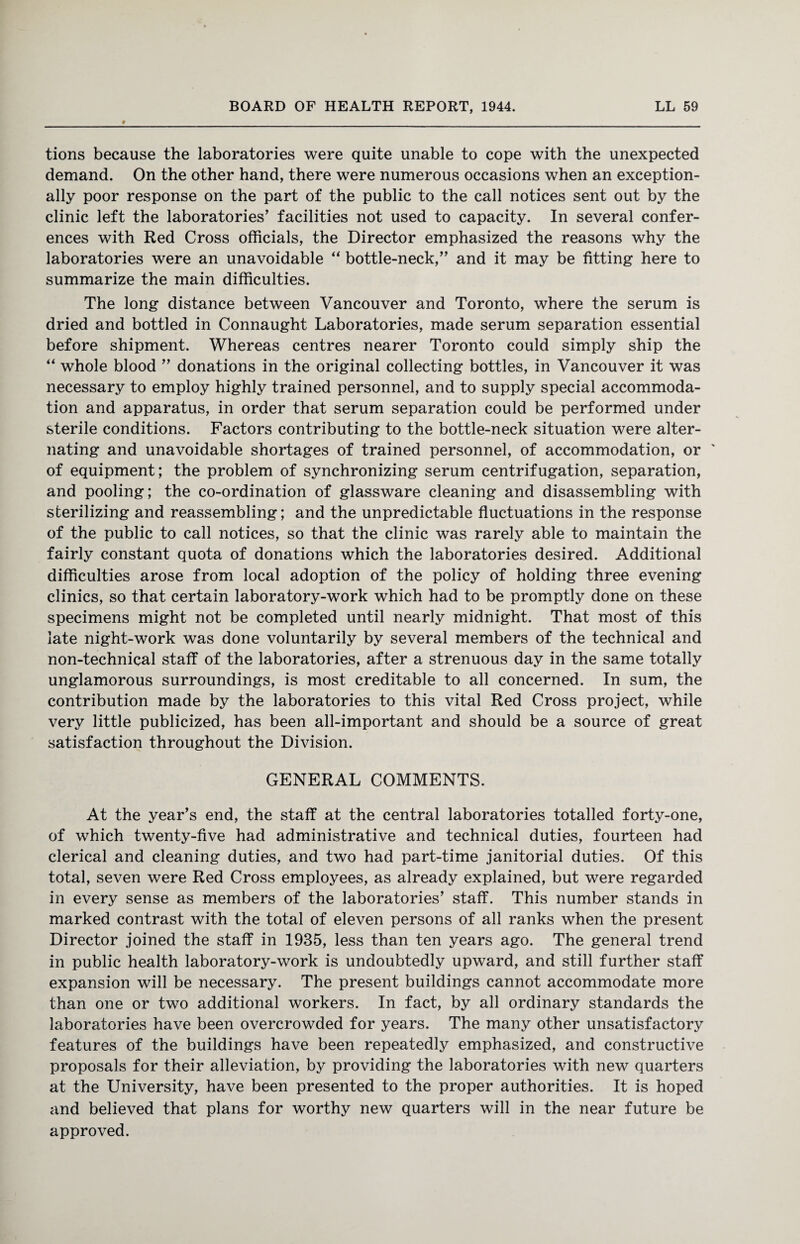 tions because the laboratories were quite unable to cope with the unexpected demand. On the other hand, there were numerous occasions when an exception¬ ally poor response on the part of the public to the call notices sent out by the clinic left the laboratories’ facilities not used to capacity. In several confer¬ ences with Red Cross officials, the Director emphasized the reasons why the laboratories were an unavoidable “ bottle-neck,” and it may be fitting here to summarize the main difficulties. The long distance between Vancouver and Toronto, where the serum is dried and bottled in Connaught Laboratories, made serum separation essential before shipment. Whereas centres nearer Toronto could simply ship the “ whole blood ” donations in the original collecting bottles, in Vancouver it was necessary to employ highly trained personnel, and to supply special accommoda¬ tion and apparatus, in order that serum separation could be performed under sterile conditions. Factors contributing to the bottle-neck situation were alter¬ nating and unavoidable shortages of trained personnel, of accommodation, or ' of equipment; the problem of synchronizing serum centrifugation, separation, and pooling; the co-ordination of glassware cleaning and disassembling with sterilizing and reassembling; and the unpredictable fluctuations in the response of the public to call notices, so that the clinic was rarely able to maintain the fairly constant quota of donations which the laboratories desired. Additional difficulties arose from local adoption of the policy of holding three evening clinics, so that certain laboratory-work which had to be promptly done on these specimens might not be completed until nearly midnight. That most of this late night-work was done voluntarily by several members of the technical and non-technical staff of the laboratories, after a strenuous day in the same totally unglamorous surroundings, is most creditable to all concerned. In sum, the contribution made by the laboratories to this vital Red Cross project, while very little publicized, has been all-important and should be a source of great satisfaction throughout the Division. GENERAL COMMENTS. At the year’s end, the staff at the central laboratories totalled forty-one, of which twenty-five had administrative and technical duties, fourteen had clerical and cleaning duties, and two had part-time janitorial duties. Of this total, seven were Red Cross employees, as already explained, but were regarded in every sense as members of the laboratories’ staff. This number stands in marked contrast with the total of eleven persons of all ranks when the present Director joined the staff in 1935, less than ten years ago. The general trend in public health laboratory-work is undoubtedly upward, and still further staff expansion will be necessary. The present buildings cannot accommodate more than one or two additional workers. In fact, by all ordinary standards the laboratories have been overcrowded for years. The many other unsatisfactory features of the buildings have been repeatedly emphasized, and constructive proposals for their alleviation, by providing the laboratories with new quarters at the University, have been presented to the proper authorities. It is hoped and believed that plans for worthy new quarters will in the near future be approved.