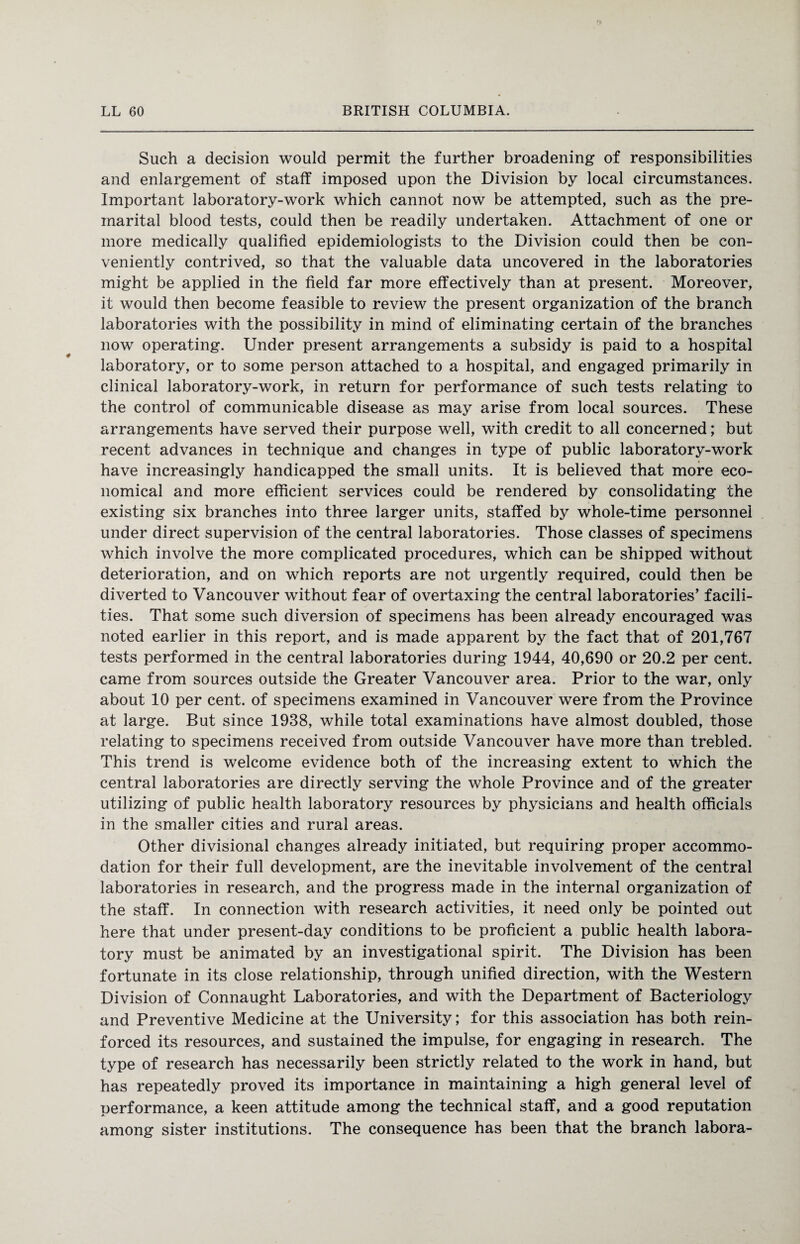 Such a decision would permit the further broadening of responsibilities and enlargement of staff imposed upon the Division by local circumstances. Important laboratory-work which cannot now be attempted, such as the pre¬ marital blood tests, could then be readily undertaken. Attachment of one or more medically qualified epidemiologists to the Division could then be con¬ veniently contrived, so that the valuable data uncovered in the laboratories might be applied in the field far more effectively than at present. Moreover, it would then become feasible to review the present organization of the branch laboratories with the possibility in mind of eliminating certain of the branches now operating. Under present arrangements a subsidy is paid to a hospital laboratory, or to some person attached to a hospital, and engaged primarily in clinical laboratory-work, in return for performance of such tests relating to the control of communicable disease as may arise from local sources. These arrangements have served their purpose well, with credit to all concerned; but recent advances in technique and changes in type of public laboratory-work have increasingly handicapped the small units. It is believed that more eco¬ nomical and more efficient services could be rendered by consolidating the existing six branches into three larger units, staffed by whole-time personnel under direct supervision of the central laboratories. Those classes of specimens which involve the more complicated procedures, which can be shipped without deterioration, and on which reports are not urgently required, could then be diverted to Vancouver without fear of overtaxing the central laboratories’ facili¬ ties. That some such diversion of specimens has been already encouraged was noted earlier in this report, and is made apparent by the fact that of 201,767 tests performed in the central laboratories during 1944, 40,690 or 20.2 per cent, came from sources outside the Greater Vancouver area. Prior to the war, only about 10 per cent, of specimens examined in Vancouver were from the Province at large. But since 1938, while total examinations have almost doubled, those relating to specimens received from outside Vancouver have more than trebled. This trend is welcome evidence both of the increasing extent to which the central laboratories are directly serving the whole Province and of the greater utilizing of public health laboratory resources by physicians and health officials in the smaller cities and rural areas. Other divisional changes already initiated, but requiring proper accommo¬ dation for their full development, are the inevitable involvement of the central laboratories in research, and the progress made in the internal organization of the staff. In connection with research activities, it need only be pointed out here that under present-day conditions to be proficient a public health labora¬ tory must be animated by an investigational spirit. The Division has been fortunate in its close relationship, through unified direction, with the Western Division of Connaught Laboratories, and with the Department of Bacteriology and Preventive Medicine at the University; for this association has both rein¬ forced its resources, and sustained the impulse, for engaging in research. The type of research has necessarily been strictly related to the work in hand, but has repeatedly proved its importance in maintaining a high general level of performance, a keen attitude among the technical staff, and a good reputation among sister institutions. The consequence has been that the branch labora-