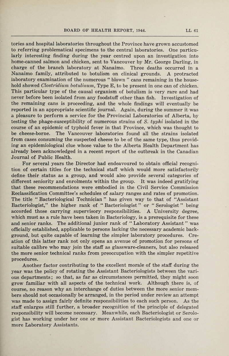 tories and hospital laboratories throughout the Province have grown accustomed to referring problematical specimens to the central laboratories. One particu¬ larly interesting finding during the year centred upon an investigation into home-canned salmon and chicken, sent to Vancouver by Mr. George Darling, in charge of the branch laboratory at Nanaimo. Three deaths occurred in a Nanaimo family, attributed to botulism on clinical grounds. A protracted laboratory examination of the numerous “ blown ” cans remaining in the house¬ hold showed Clostridium botulinum, Type E, to be present in one can of chicken. This particular type of the causal organism of botulism is very rare and had never before been isolated from any foodstuff other than fish. Investigation of the remaining cans is proceeding, and the whole findings will eventually be reported in an appropriate scientific journal. Again, during the summer it was a pleasure to perform a service for the Provincial Laboratories of Alberta, by testing the phage-susceptibility of numerous strains of S. typhi isolated in the course of an epidemic of typhoid fever in that Province, which was thought to be cheese-borne. The Vancouver laboratories found all the strains isolated from cases consuming the suspected cheese to be of the same type, thus provid¬ ing an epidemiological clue whose value to the Alberta Health Department has already been acknowledged in a recent report of the outbreak in the Canadian Journal of Public Health. For several years the Director had endeavoured to obtain official recogni¬ tion of certain titles for the technical staff which would more satisfactorily define their status as a group, and would also provide several categories of different seniority and enrolments within the group. It was indeed gratifying that these recommendations were embodied in the Civil Service Commission Reclassification Committee’s schedules of salary ranges and rates of promotion. The title “ Bacteriological Technician ” has given way to that of “Assistant Bacteriologist,” the higher rank of “ Bacteriologist ” or “ Serologist ” being accorded those carrying supervisory responsibilities. A University degree, which must as a rule have been taken in Bacteriology, is a prerequisite for these and senior ranks. The additional junior rank of “ Laboratory Assistant ” was officially established, applicable to persons lacking the necessary academic back¬ ground, but quite capable of learning the simpler laboratory procedures. Cre¬ ation of this latter rank not only opens an avenue of promotion for persons of suitable calibre who may join the staff as glassware-cleaners, but also released the more senior technical ranks from preoccupation with the simpler repetitive procedures. Another factor contributing to the excellent morale of the staff during the year was the policy of rotating the Assistant Bacteriologists between the vari¬ ous departments; so that, as far as circumstances permitted, they might soon grow familiar with all aspects of the technical work. Although there is, of course, no reason why an interchange of duties between the more senior mem¬ bers should not occasionally be arranged, in the period under review an attempt was made to assign fairly definite responsibilities to each such person. As the staff enlarges still further, a broader recognition of the principle of delegated responsibility will become necessary. Meanwhile, each Bacteriologist or Serolo¬ gist has working under her one or more Assistant Bacteriologists and one or more Laboratory Assistants.