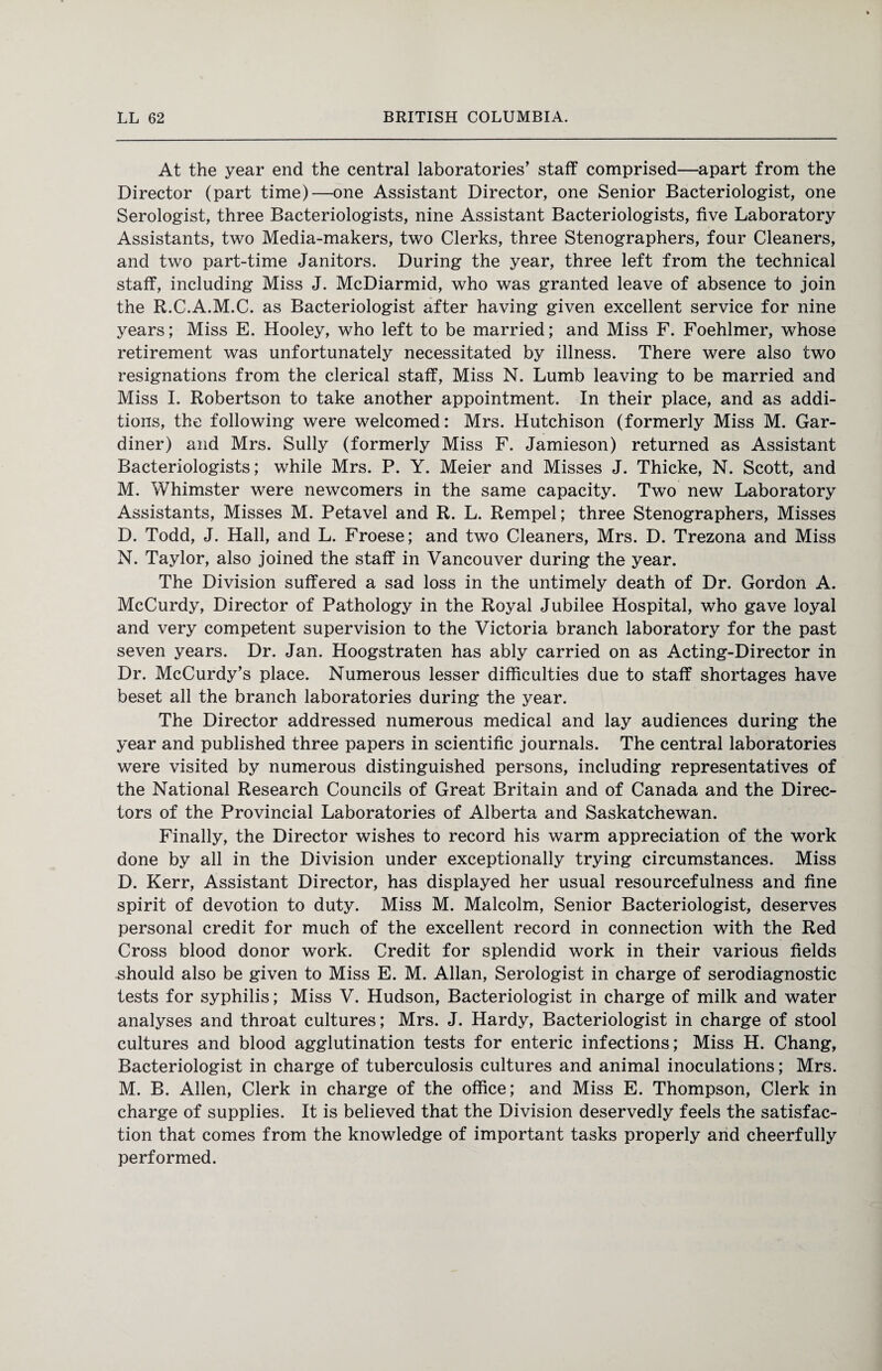 At the year end the central laboratories’ staff comprised—apart from the Director (part time)—one Assistant Director, one Senior Bacteriologist, one Serologist, three Bacteriologists, nine Assistant Bacteriologists, five Laboratory Assistants, two Media-makers, two Clerks, three Stenographers, four Cleaners, and two part-time Janitors. During the year, three left from the technical staff, including Miss J. McDiarmid, who was granted leave of absence to join the R.C.A.M.C. as Bacteriologist after having given excellent service for nine years; Miss E. Hooley, who left to be married; and Miss F. Foehlmer, whose retirement was unfortunately necessitated by illness. There were also two resignations from the clerical staff, Miss N. Lumb leaving to be married and Miss I. Robertson to take another appointment. In their place, and as addi¬ tions, the following were welcomed: Mrs. Hutchison (formerly Miss M. Gar¬ diner) and Mrs. Sully (formerly Miss F. Jamieson) returned as Assistant Bacteriologists; while Mrs. P. Y. Meier and Misses J. Thicke, N. Scott, and M. Whimster were newcomers in the same capacity. Two new Laboratory Assistants, Misses M. Petavel and R. L. Rempel; three Stenographers, Misses D. Todd, J. Hall, and L. Froese; and two Cleaners, Mrs. D. Trezona and Miss N. Taylor, also joined the staff in Vancouver during the year. The Division suffered a sad loss in the untimely death of Dr. Gordon A. McCurdy, Director of Pathology in the Royal Jubilee Hospital, who gave loyal and very competent supervision to the Victoria branch laboratory for the past seven years. Dr. Jan. Hoogstraten has ably carried on as Acting-Director in Dr. McCurdy’s place. Numerous lesser difficulties due to staff shortages have beset all the branch laboratories during the year. The Director addressed numerous medical and lay audiences during the year and published three papers in scientific journals. The central laboratories were visited by numerous distinguished persons, including representatives of the National Research Councils of Great Britain and of Canada and the Direc¬ tors of the Provincial Laboratories of Alberta and Saskatchewan. Finally, the Director wishes to record his warm appreciation of the work done by all in the Division under exceptionally trying circumstances. Miss D. Kerr, Assistant Director, has displayed her usual resourcefulness and fine spirit of devotion to duty. Miss M. Malcolm, Senior Bacteriologist, deserves personal credit for much of the excellent record in connection with the Red Cross blood donor work. Credit for splendid work in their various fields should also be given to Miss E. M. Allan, Serologist in charge of serodiagnostic tests for syphilis; Miss V. Hudson, Bacteriologist in charge of milk and water analyses and throat cultures; Mrs. J. Hardy, Bacteriologist in charge of stool cultures and blood agglutination tests for enteric infections; Miss H. Chang, Bacteriologist in charge of tuberculosis cultures and animal inoculations; Mrs. M. B. Allen, Clerk in charge of the office; and Miss E. Thompson, Clerk in charge of supplies. It is believed that the Division deservedly feels the satisfac¬ tion that comes from the knowledge of important tasks properly and cheerfully performed.