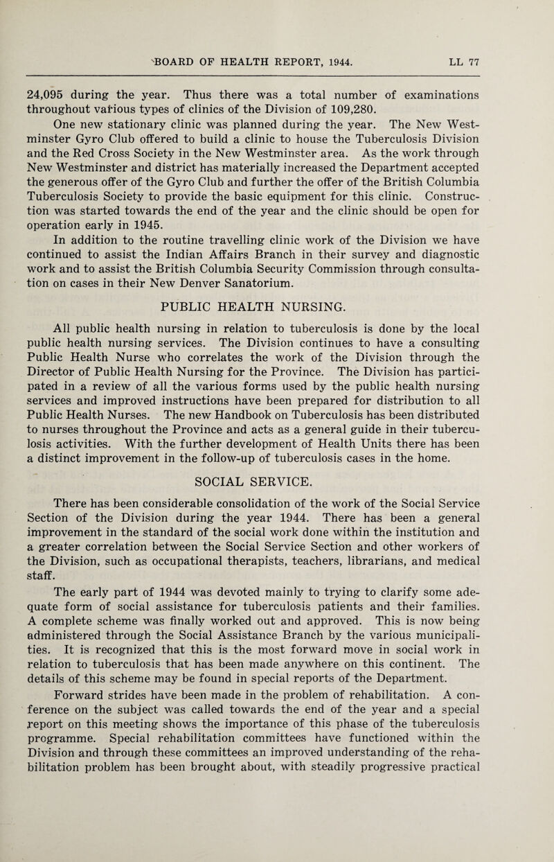 24,095 during the year. Thus there was a total number of examinations throughout various types of clinics of the Division of 109,280. One new stationary clinic was planned during the year. The New West¬ minster Gyro Club offered to build a clinic to house the Tuberculosis Division and the Red Cross Society in the New Westminster area. As the work through New Westminster and district has materially increased the Department accepted the generous offer of the Gyro Club and further the offer of the British Columbia Tuberculosis Society to provide the basic equipment for this clinic. Construc¬ tion was started towards the end of the year and the clinic should be open for operation early in 1945. In addition to the routine travelling clinic work of the Division we have continued to assist the Indian Affairs Branch in their survey and diagnostic work and to assist the British Columbia Security Commission through consulta¬ tion on cases in their New Denver Sanatorium. PUBLIC HEALTH NURSING. All public health nursing in relation to tuberculosis is done by the local public health nursing services. The Division continues to have a consulting Public Health Nurse who correlates the work of the Division through the Director of Public Health Nursing for the Province. The Division has partici¬ pated in a review of all the various forms used by the public health nursing services and improved instructions have been prepared for distribution to all Public Health Nurses. The new Handbook on Tuberculosis has been distributed to nurses throughout the Province and acts as a general guide in their tubercu¬ losis activities. With the further development of Health Units there has been a distinct improvement in the follow-up of tuberculosis cases in the home. SOCIAL SERVICE. There has been considerable consolidation of the work of the Social Service Section of the Division during the year 1944. There has been a general improvement in the standard of the social work done within the institution and a greater correlation between the Social Service Section and other workers of the Division, such as occupational therapists, teachers, librarians, and medical staff. The early part of 1944 was devoted mainly to trying to clarify some ade¬ quate form of social assistance for tuberculosis patients and their families. A complete scheme was finally worked out and approved. This is now being administered through the Social Assistance Branch by the various municipali¬ ties. It is recognized that this is the most forward move in social work in relation to tuberculosis that has been made anywhere on this continent. The details of this scheme may be found in special reports of the Department. Forward strides have been made in the problem of rehabilitation. A con¬ ference on the subject was called towards the end of the year and a special report on this meeting shows the importance of this phase of the tuberculosis programme. Special rehabilitation committees have functioned within the Division and through these committees an improved understanding of the reha¬ bilitation problem has been brought about, with steadily progressive practical