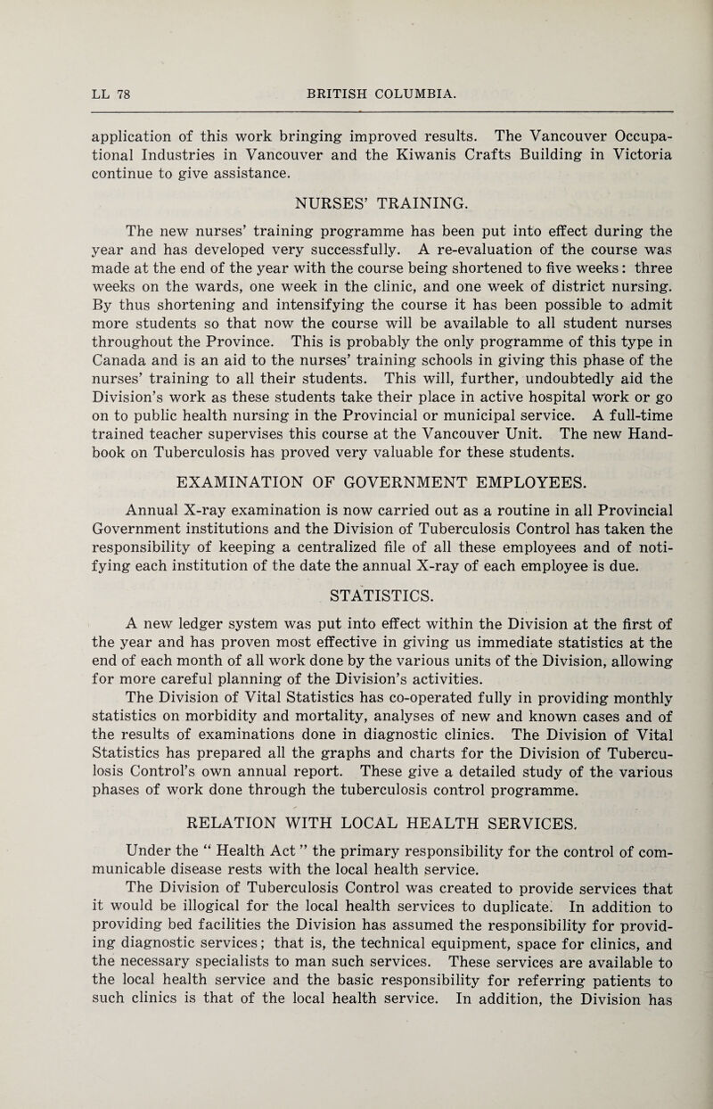application of this work bringing improved results. The Vancouver Occupa¬ tional Industries in Vancouver and the Kiwanis Crafts Building in Victoria continue to give assistance. NURSES’ TRAINING. The new nurses’ training programme has been put into effect during the year and has developed very successfully. A re-evaluation of the course was made at the end of the year with the course being shortened to five weeks: three weeks on the wards, one week in the clinic, and one week of district nursing. By thus shortening and intensifying the course it has been possible to admit more students so that now the course will be available to all student nurses throughout the Province. This is probably the only programme of this type in Canada and is an aid to the nurses’ training schools in giving this phase of the nurses’ training to all their students. This will, further, undoubtedly aid the Division’s work as these students take their place in active hospital work or go on to public health nursing in the Provincial or municipal service. A full-time trained teacher supervises this course at the Vancouver Unit. The new Hand¬ book on Tuberculosis has proved very valuable for these students. EXAMINATION OF GOVERNMENT EMPLOYEES. Annual X-ray examination is now carried out as a routine in all Provincial Government institutions and the Division of Tuberculosis Control has taken the responsibility of keeping a centralized file of all these employees and of noti¬ fying each institution of the date the annual X-ray of each employee is due. STATISTICS. A new ledger system was put into effect within the Division at the first of the year and has proven most effective in giving us immediate statistics at the end of each month of all work done by the various units of the Division, allowing for more careful planning of the Division’s activities. The Division of Vital Statistics has co-operated fully in providing monthly statistics on morbidity and mortality, analyses of new and known cases and of the results of examinations done in diagnostic clinics. The Division of Vital Statistics has prepared all the graphs and charts for the Division of Tubercu¬ losis Control’s own annual report. These give a detailed study of the various phases of work done through the tuberculosis control programme. RELATION WITH LOCAL HEALTH SERVICES. Under the “ Health Act ” the primary responsibility for the control of com¬ municable disease rests with the local health service. The Division of Tuberculosis Control was created to provide services that it would be illogical for the local health services to duplicate. In addition to providing bed facilities the Division has assumed the responsibility for provid¬ ing diagnostic services; that is, the technical equipment, space for clinics, and the necessary specialists to man such services. These services are available to the local health service and the basic responsibility for referring patients to such clinics is that of the local health service. In addition, the Division has