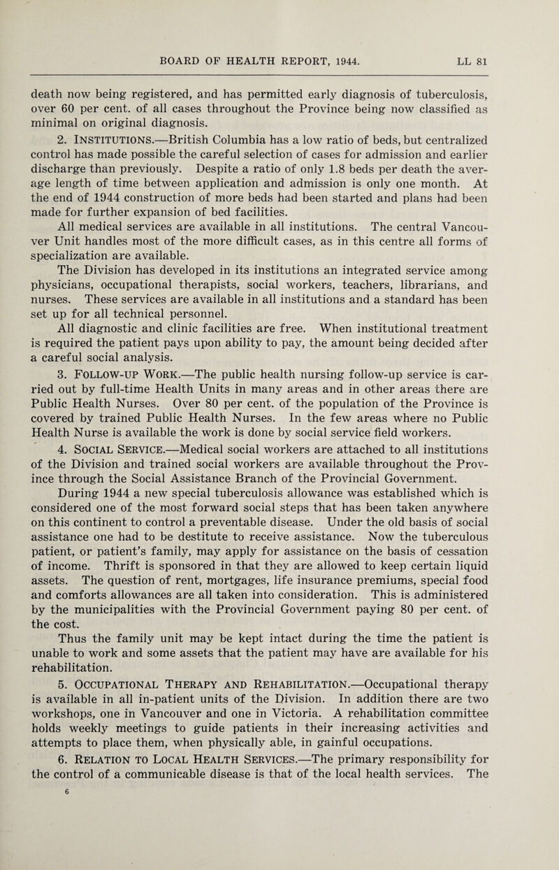 death now being registered, and has permitted early diagnosis of tuberculosis, over 60 per cent, of all cases throughout the Province being now classified as minimal on original diagnosis. 2. Institutions.—British Columbia has a low ratio of beds, but centralized control has made possible the careful selection of cases for admission and earlier discharge than previously. Despite a ratio of only 1.8 beds per death the aver¬ age length of time between application and admission is only one month. At the end of 1944 construction of more beds had been started and plans had been made for further expansion of bed facilities. All medical services are available in all institutions. The central Vancou¬ ver Unit handles most of the more difficult cases, as in this centre all forms of specialization are available. The Division has developed in its institutions an integrated service among physicians, occupational therapists, social workers, teachers, librarians, and nurses. These services are available in all institutions and a standard has been set up for all technical personnel. All diagnostic and clinic facilities are free. When institutional treatment is required the patient pays upon ability to pay, the amount being decided after a careful social analysis. 3. Follow-up Work.—The public health nursing follow-up service is car¬ ried out by full-time Health Units in many areas and in other areas there are Public Health Nurses. Over 80 per cent, of the population of the Province is covered by trained Public Health Nurses. In the few areas where no Public Health Nurse is available the work is done by social service field workers. 4. Social Service.—Medical social workers are attached to all institutions of the Division and trained social workers are available throughout the Prov¬ ince through the Social Assistance Branch of the Provincial Government. During 1944 a new special tuberculosis allowance was established which is considered one of the most forward social steps that has been taken anywhere on this continent to control a preventable disease. Under the old basis of social assistance one had to be destitute to receive assistance. Now the tuberculous patient, or patient’s family, may apply for assistance on the basis of cessation of income. Thrift is sponsored in that they are allowed to keep certain liquid assets. The question of rent, mortgages, life insurance premiums, special food and comforts allowances are all taken into consideration. This is administered by the municipalities with the Provincial Government paying 80 per cent, of the cost. Thus the family unit may be kept intact during the time the patient is unable to work and some assets that the patient may have are available for his rehabilitation. 5. Occupational Therapy and Rehabilitation.—Occupational therapy is available in all in-patient units of the Division. In addition there are two workshops, one in Vancouver and one in Victoria. A rehabilitation committee holds weekly meetings to guide patients in their increasing activities and attempts to place them, when physically able, in gainful occupations. 6. Relation to Local Health Services.—The primary responsibility for the control of a communicable disease is that of the local health services. The