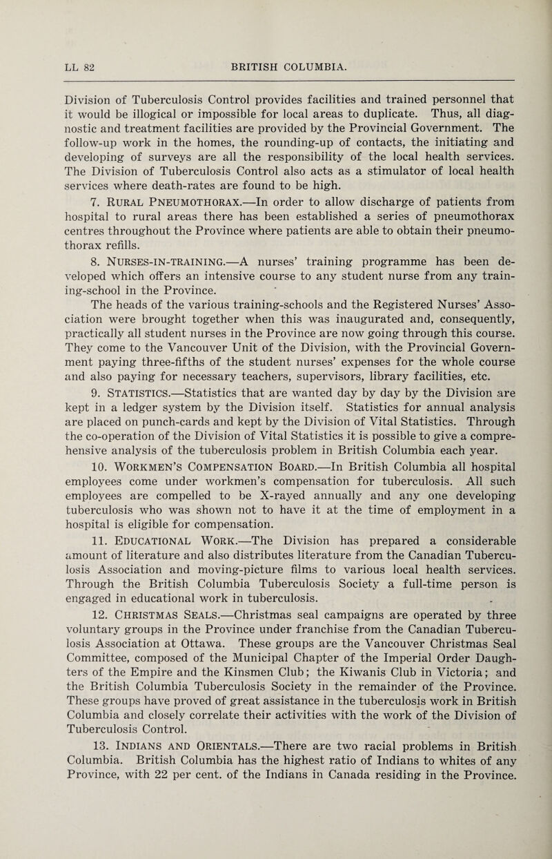 Division of Tuberculosis Control provides facilities and trained personnel that it would be illogical or impossible for local areas to duplicate. Thus, all diag¬ nostic and treatment facilities are provided by the Provincial Government. The follow-up work in the homes, the rounding-up of contacts, the initiating and developing of surveys are all the responsibility of the local health services. The Division of Tuberculosis Control also acts as a stimulator of local health services where death-rates are found to be high. 7. Rural Pneumothorax.—In order to allow discharge of patients from hospital to rural areas there has been established a series of pneumothorax centres throughout the Province where patients are able to obtain their pneumo¬ thorax refills. 8. Nurses-in-training.—A nurses’ training programme has been de¬ veloped which offers an intensive course to any student nurse from any train¬ ing-school in the Province. The heads of the various training-schools and the Registered Nurses’ Asso¬ ciation were brought together when this was inaugurated and, consequently, practically all student nurses in the Province are now going through this course. They come to the Vancouver Unit of the Division, with the Provincial Govern¬ ment paying three-fifths of the student nurses’ expenses for the whole course and also paying for necessary teachers, supervisors, library facilities, etc. 9. Statistics.—Statistics that are wanted day by day by the Division are kept in a ledger system by the Division itself. Statistics for annual analysis are placed on punch-cards and kept by the Division of Vital Statistics. Through the co-operation of the Division of Vital Statistics it is possible to give a compre¬ hensive analysis of the tuberculosis problem in British Columbia each year. 10. Workmen’s Compensation Board.—In British Columbia all hospital employees come under workmen’s compensation for tuberculosis. All such employees are compelled to be X-rayed annually and any one developing tuberculosis who was shown not to have it at the time of employment in a hospital is eligible for compensation. 11. Educational Work.—The Division has prepared a considerable amount of literature and also distributes literature from the Canadian Tubercu¬ losis Association and moving-picture films to various local health services. Through the British Columbia Tuberculosis Society a full-time person is engaged in educational work in tuberculosis. 12. Christmas Seals.—Christmas seal campaigns are operated by three voluntary groups in the Province under franchise from the Canadian Tubercu¬ losis Association at Ottawa. These groups are the Vancouver Christmas Seal Committee, composed of the Municipal Chapter of the Imperial Order Daugh¬ ters of the Empire and the Kinsmen Club; the Kiwanis Club in Victoria; and the British Columbia Tuberculosis Society in the remainder of the Province. These groups have proved of great assistance in the tuberculosis work in British Columbia and closely correlate their activities with the work of the Division of Tuberculosis Control. 13. Indians and Orientals.—There are two racial problems in British Columbia. British Columbia has the highest ratio of Indians to whites of any Province, with 22 per cent, of the Indians in Canada residing in the Province.