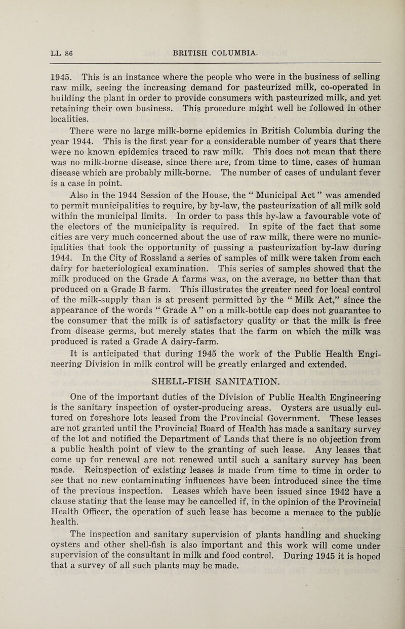 1945. This is an instance where the people who were in the business of selling raw milk, seeing the increasing demand for pasteurized milk, co-operated in building the plant in order to provide consumers with pasteurized milk, and yet retaining their own business. This procedure might well be followed in other localities. There were no large milk-borne epidemics in British Columbia during the year 1944. This is the first year for a considerable number of years that there were no known epidemics traced to raw milk. This does not mean that there was no milk-borne disease, since there are, from time to time, cases of human disease which are probably milk-borne. The number of cases of undulant fever is a case in point. Also in the 1944 Session of the House, the “ Municipal Act ” was amended to permit municipalities to require, by by-law, the pasteurization of all milk sold within the municipal limits. In order to pass this by-law a favourable vote of the electors of the municipality is required. In spite of the fact that some cities are very much concerned about the use of raw milk, there were no munic¬ ipalities that took the opportunity of passing a pasteurization by-law during 1944. In the City of Rossland a series of samples of milk were taken from each dairy for bacteriological examination. This series of samples showed that the milk produced on the Grade A farms was, on the average, no better than that produced on a Grade B farm. This illustrates the greater need for local control of the milk-supply than is at present permitted by the “ Milk Act,” since the appearance of the words “ Grade A” on a milk-bottle cap does not guarantee to the consumer that the milk is of satisfactory quality or that the milk is free from disease germs, but merely states that the farm on which the milk was produced is rated a Grade A dairy-farm. It is anticipated that during 1945 the work of the Public Health Engi¬ neering Division in milk control will be greatly enlarged and extended. SHELL-FISH SANITATION. One of the important duties of the Division of Public Health Engineering is the sanitary inspection of oyster-producing areas. Oysters are usually cul¬ tured on foreshore lots leased from the Provincial Government. These leases are not granted until the Provincial Board of Health has made a sanitary survey of the lot and notified the Department of Lands that there is no objection from a public health point of view to the granting of such lease. Any leases that come up for renewal are not renewed until such a sanitary survey has been made. Reinspection of existing leases is made from time to time in order to see that no new contaminating influences have been introduced since the time of the previous inspection. Leases which have been issued since 1942 have a clause stating that the lease may be cancelled if, in the opinion of the Provincial Health Officer, the operation of such lease has become a menace to the public health. « The inspection and sanitary supervision of plants handling and shucking oysters and other shell-fish is also important and this work will come under supervision of the consultant in milk and food control. During 1945 it is hoped that a survey of all such plants may be made.