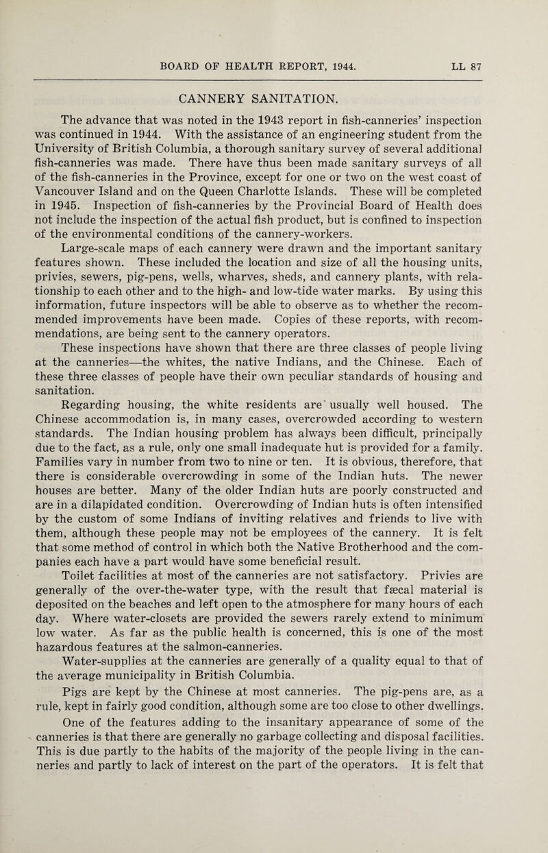 CANNERY SANITATION. The advance that was noted in the 1943 report in fish-canneries’ inspection was continued in 1944. With the assistance of an engineering student from the University of British Columbia, a thorough sanitary survey of several additional fish-canneries was made. There have thus been made sanitary surveys of all of the fish-canneries in the Province, except for one or two on the west coast of Vancouver Island and on the Queen Charlotte Islands. These will be completed in 1945. Inspection of fish-canneries by the Provincial Board of Health does not include the inspection of the actual fish product, but is confined to inspection of the environmental conditions of the cannery-workers. Large-scale maps of each cannery were drawn and the important sanitary features shown. These included the location and size of all the housing units, privies, sewers, pig-pens, wells, wharves, sheds, and cannery plants, with rela¬ tionship to each other and to the high- and low-tide water marks. By using this information, future inspectors will be able to observe as to whether the recom¬ mended improvements have been made. Copies of these reports, with recom¬ mendations, are being sent to the cannery operators. These inspections have shown that there are three classes of people living at the canneries—the whites, the native Indians, and the Chinese. Each of these three classes of people have their own peculiar standards of housing and sanitation. Regarding housing, the white residents are usually well housed. The Chinese accommodation is, in many cases, overcrowded according to western standards. The Indian housing problem has always been difficult, principally due to the fact, as a rule, only one small inadequate hut is provided for a family. Families vary in number from two to nine or ten. It is obvious, therefore, that there is considerable overcrowding in some of the Indian huts. The newer houses are better. Many of the older Indian huts are poorly constructed and are in a dilapidated condition. Overcrowding of Indian huts is often intensified by the custom of some Indians of inviting relatives and friends to live with them, although these people may not be employees of the cannery. It is felt that some method of control in which both the Native Brotherhood and the com¬ panies each have a part would have some beneficial result. Toilet facilities at most of the canneries are not satisfactory. Privies are generally of the over-the-water type, with the result that faecal material is deposited on the beaches and left open to the atmosphere for many hours of each day. Where water-closets are provided the sewers rarely extend to minimum low water. As far as the public health is concerned, this is one of the most hazardous features at the salmon-canneries. Water-supplies at the canneries are generally of a quality equal to that of the average municipality in British Columbia. Pigs are kept by the Chinese at most canneries. The pig-pens are, as a rule, kept in fairly good condition, although some are too close to other dwellings. One of the features adding to the insanitary appearance of some of the canneries is that there are generally no garbage collecting and disposal facilities. This is due partly to the habits of the majority of the people living in the can¬ neries and partly to lack of interest on the part of the operators. It is felt that