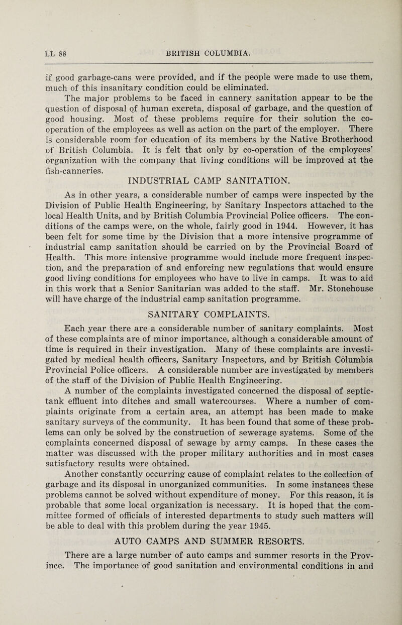 if good garbage-cans were provided, and if the people were made to use them, much of this insanitary condition could be eliminated. The major problems to be faced in cannery sanitation appear to be the question of disposal of human excreta, disposal of garbage, and the question of good housing. Most of these problems require for their solution the co¬ operation of the employees as well as action on the part of the employer. There is considerable room for education of its members by the Native Brotherhood of British Columbia. It is felt that only by co-operation of the employees’ organization with the company that living conditions will be improved at the fish-canneries. INDUSTRIAL CAMP SANITATION. As in other years, a considerable number of camps were inspected by the Division of Public Health Engineering, by Sanitary Inspectors attached to the local Health Units, and by British Columbia Provincial Police officers. The con¬ ditions of the camps were, on the whole, fairly good in 1944. However, it has been felt for some time by the Division that a more intensive programme of industrial camp sanitation should be carried on by the Provincial Board of Health. This more intensive programme would include more frequent inspec¬ tion, and the preparation of and enforcing new regulations that would ensure good living conditions for employees who have to live in camps. It was to aid in this work that a Senior Sanitarian was added to the staff. Mr. Stonehouse will have charge of the industrial camp sanitation programme. SANITARY COMPLAINTS. Each year there are a considerable number of sanitary complaints. Most of these complaints are of minor importance, although a considerable amount of time is required in their investigation. Many of these complaints are investi¬ gated by medical health officers, Sanitary Inspectors, and by British Columbia Provincial Police officers. A considerable number are investigated by members of the staff of the Division of Public Health Engineering. A number of the complaints investigated concerned the disposal of septic- tank effluent into ditches and small watercourses. Where a number of com¬ plaints originate from a certain area, an attempt has been made to make sanitary surveys of the community. It has been found that some of these prob¬ lems can only be solved by the construction of sewerage systems. Some of the complaints concerned disposal of sewage by army camps. In these cases the matter was discussed with the proper military authorities and in most cases satisfactory results were obtained. Another constantly occurring cause of complaint relates to the collection of garbage and its disposal in unorganized communities. In some instances these problems cannot be solved without expenditure of money. For this reason, it is probable that some local organization is necessary. It is hoped that the com¬ mittee formed of officials of interested departments to study such matters will be able to deal with this problem during the year 1945. AUTO CAMPS AND SUMMER RESORTS. There are a large number of auto camps and summer resorts in the Prov¬ ince. The importance of good sanitation and environmental conditions in and