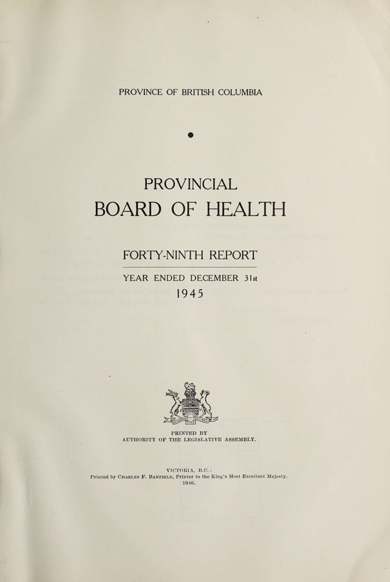 PROVINCIAL BOARD OF HEALTH FORTY-NINTH REPORT YEAR ENDED DECEMBER 31st 1945 PRINTED BY AUTHORITY OF THE LEGISLATIVE ASSEMBLY. VICTORIA, B.C. : Printed by Charles F. Banfield, Printer to the King’s Most Excellent Majesty. 1916.