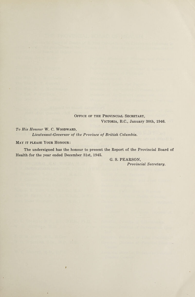 Office of the Provincial Secretary, Victoria, B.C., January 30th, 1946. To His Honour W. C. Woodward, Lieutenant-Governor of the Province of British Columbia. May it please Your Honour: The undersigned has the honour to present the Report of the Provincial Board of HealthTor the year ended December 31st, 1945. G. S. PEARSON, Provincial Secretary.