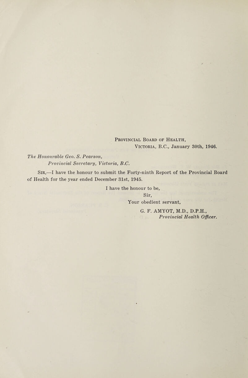 Provincial Board of Health, Victoria, B.C., January 30th, 1946. The Honourable Geo. S. Pearson, Provincial Secretary, Victoria, B.C. Sir,—I have the honour to submit the Forty-ninth Report of the Provincial Board of Health for the year ended December 31st, 1945. I have the honour to be, Sir, Your obedient servant, G. F. AMYOT, M.D., D.P.H., Provincial Health Officer.