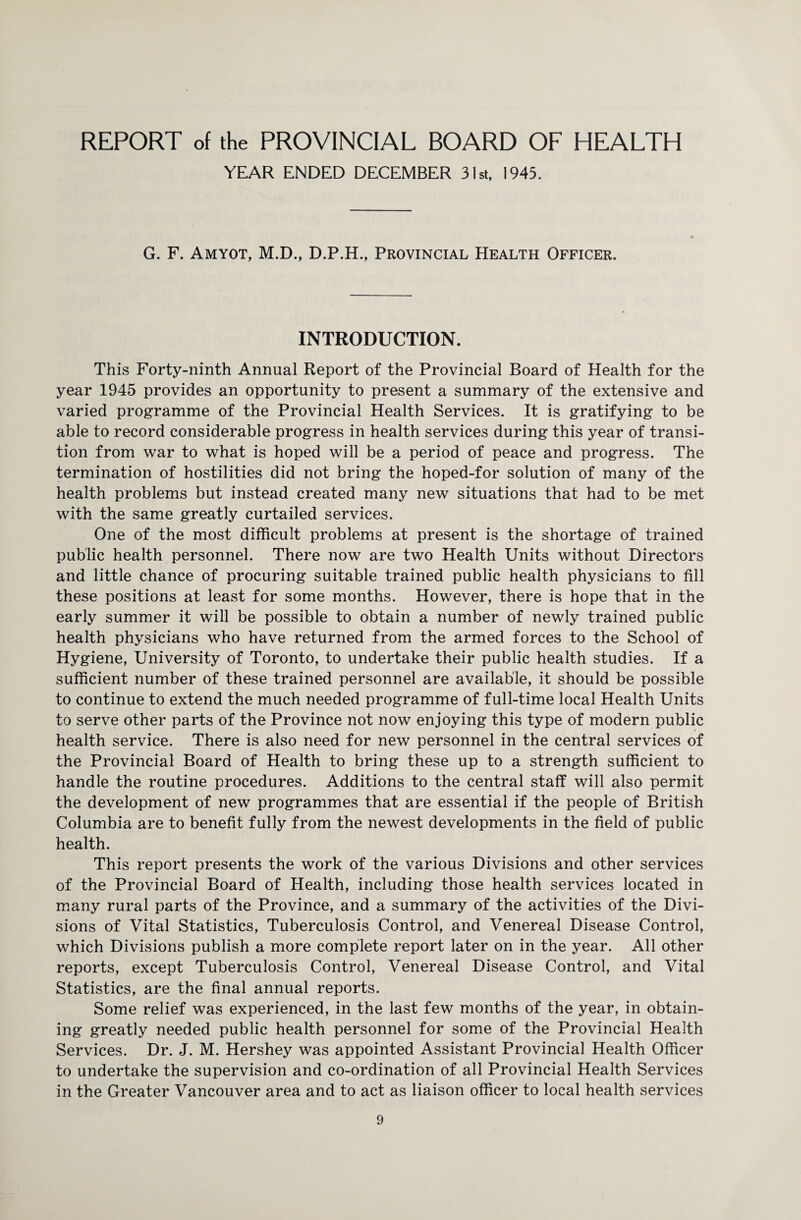 YEAR ENDED DECEMBER 31st, 1943. G. F. Amyot, M.D., D.P.H., Provincial Health Officer. INTRODUCTION. This Forty-ninth Annual Report of the Provincial Board of Health for the year 1945 provides an opportunity to present a summary of the extensive and varied programme of the Provincial Health Services. It is gratifying to be able to record considerable progress in health services during this year of transi¬ tion from war to what is hoped will be a period of peace and progress. The termination of hostilities did not bring the hoped-for solution of many of the health problems but instead created many new situations that had to be met with the same greatly curtailed services. One of the most difficult problems at present is the shortage of trained public health personnel. There now are two Health Units without Directors and little chance of procuring suitable trained public health physicians to fill these positions at least for some months. However, there is hope that in the early summer it will be possible to obtain a number of newly trained public health physicians who have returned from the armed forces to the School of Hygiene, University of Toronto, to undertake their public health studies. If a sufficient number of these trained personnel are available, it should be possible to continue to extend the much needed programme of full-time local Health Units to serve other parts of the Province not now enjoying this type of modern public health service. There is also need for new personnel in the central services of the Provincial Board of Health to bring these up to a strength sufficient to handle the routine procedures. Additions to the central staff will also permit the development of new programmes that are essential if the people of British Columbia are to benefit fully from the newest developments in the field of public health. This report presents the work of the various Divisions and other services of the Provincial Board of Health, including those health services located in many rural parts of the Province, and a summary of the activities of the Divi¬ sions of Vital Statistics, Tuberculosis Control, and Venereal Disease Control, which Divisions publish a more complete report later on in the year. All other reports, except Tuberculosis Control, Venereal Disease Control, and Vital Statistics, are the final annual reports. Some relief was experienced, in the last few months of the year, in obtain¬ ing greatly needed public health personnel for some of the Provincial Health Services. Dr. J. M. Hershey was appointed Assistant Provincial Health Officer to undertake the supervision and co-ordination of all Provincial Health Services in the Greater Vancouver area and to act as liaison officer to local health services