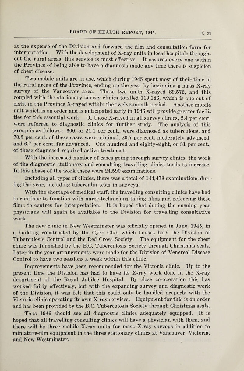 at the expense of the Division and forward the film and consultation form for interpretation. With the development of X-ray units in local hospitals through¬ out the rural areas, this service is most effective. It assures every one within the Province of being able to have a diagnosis made any time there is suspicion of chest disease. Two mobile units are in use, which during 1945 spent most of their time in the rural areas of the Province, ending up the year by beginning a mass X-ray survey of the Vancouver area. These two units X-rayed 89,572, and this coupled with the stationary survey clinics totalled 119,186, which is one out of eight in the Province X-rayed within the twelve-month period. Another mobile unit which is on order and is anticipated early in 1946 will provide greater facili¬ ties for this essential work. Of those X-rayed in all survey clinics, 2.4 per cent, were referred to diagnostic clinics for further study. The analysis of this group is as follows: 600, or 21.1 per cent., were diagnosed as tuberculous, and 70.3 per cent, of these cases were minimal, 20.7 per cent, moderately advanced, and 6.7 per cent, far advanced. One hundred and eighty-eight, or 31 per cent., of those diagnosed required active treatment. With the increased number of cases going through survey clinics, the work of the diagnostic stationary and consulting travelling clinics tends to increase. In this phase of the work there were 24,590 examinations. Including all types of clinics, there was a total of 144,478 examinations dur¬ ing the year, including tuberculin tests in surveys. With the shortage of medical staff, the travelling consulting clinics have had to continue to function with nurse-technicians taking films and referring these films to centres for interpretation. It is hoped that during the ensuing year physicians will again be available to the Division for travelling consultative work. The new clinic in New Westminster was officially opened in June, 1945, in a building constructed by the Gyro Club which houses both the Division of Tuberculosis Control and the Red Cross Society. The equipment for the chest clinic was furnished by the B.C. Tuberculosis Society through Christmas seals. Later in the year arrangements were made for the Division of Venereal Disease Control to have two sessions a week within this clinic. Improvements have been recommended for the Victoria clinic. Up to the present time the Division has had to have its X-ray work done in the X-ray department of the Royal Jubilee Hospital. By close co-operation this has worked fairly effectively, but with the expanding survey and diagnostic work of the Division, it was felt that this could only be handled properly with the Victoria clinic operating its own X-ray services. Equipment for this is on order and has been provided by the B.C. Tuberculosis Society through Christmas seals. Thus 1946 should see all diagnostic clinics adequately equipped. It is hoped that all travelling consulting clinics will have a physician with them, and there will be three mobile X-ray units for mass X-ray surveys in addition to miniature-film equipment in the three stationary clinics at Vancouver, Victoria, and New Westminster.