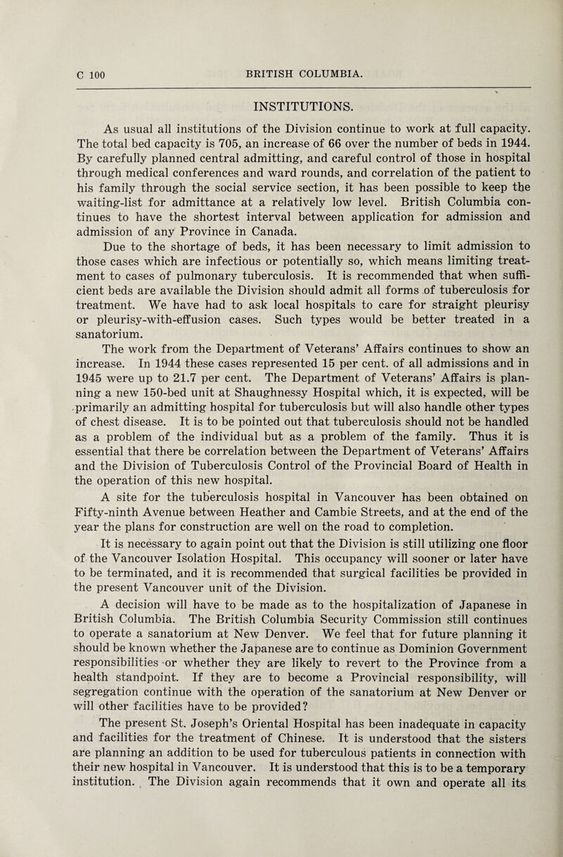 INSTITUTIONS. As usual all institutions of the Division continue to work at full capacity. The total bed capacity is 705, an increase of 66 over the number of beds in 1944. By carefully planned central admitting, and careful control of those in hospital through medical conferences and ward rounds, and correlation of the patient to his family through the social service section, it has been possible to keep the waiting-list for admittance at a relatively low level. British Columbia con¬ tinues to have the shortest interval between application for admission and admission of any Province in Canada. Due to the shortage of beds, it has been necessary to limit admission to those cases which are infectious or potentially so, which means limiting treat¬ ment to cases of pulmonary tuberculosis. It is recommended that when suffi¬ cient beds are available the Division should admit all forms of tuberculosis for treatment. We have had to ask local hospitals to care for straight pleurisy or pleurisy-with-effusion cases. Such types would be better treated in a sanatorium. The work from the Department of Veterans’ Affairs continues to show an increase. In 1944 these cases represented 15 per cent, of all admissions and in 1945 were up to 21.7 per cent. The Department of Veterans’ Affairs is plan¬ ning a new 150-bed unit at Shaughnessy Hospital which, it is expected, will be primarily an admitting hospital for tuberculosis but will also handle other types of chest disease. It is to be pointed out that tuberculosis should not be handled as a problem of the individual but as a problem of the family. Thus it is essential that there be correlation between the Department of Veterans’ Affairs and the Division of Tuberculosis Control of the Provincial Board of Health in the operation of this new hospital. A site for the tuberculosis hospital in Vancouver has been obtained on Fifty-ninth Avenue between Heather and Cambie Streets, and at the end of the year the plans for construction are well on the road to completion. It is necessary to again point out that the Division is still utilizing one floor of the Vancouver Isolation Hospital. This occupancy will sooner or later have to be terminated, and it is recommended that surgical facilities be provided in the present Vancouver unit of the Division. A decision will have to be made as to the hospitalization of Japanese in British Columbia. The British Columbia Security Commission still continues to operate a sanatorium at New Denver. We feel that for future planning it should be known whether the Japanese are to continue as Dominion Government responsibilities -or whether they are likely to revert to the Province from a health standpoint. If they are to become a Provincial responsibility, will segregation continue with the operation of the sanatorium at New Denver or will other facilities have to be provided? The present St. Joseph’s Oriental Hospital has been inadequate in capacity and facilities for the treatment of Chinese. It is understood that the sisters are planning an addition to be used for tuberculous patients in connection with their new hospital in Vancouver. It is understood that this is to be a temporary institution. The Division again recommends that it own and operate all its