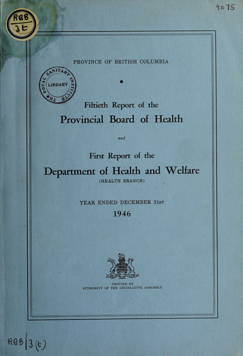 ‘MS «_. ■ • ■ PROVINCE OF BRITISH COLUMBIA Fiftieth Report of the Provincial Board of Health and First Report of the Department of Health and Welfare (HEALTH BRANCH) YEAR ENDED DECEMBER 31st 1946 PRINTED BY AUTHORITY OF THE LEGISLATIVE ASSEMBLY.