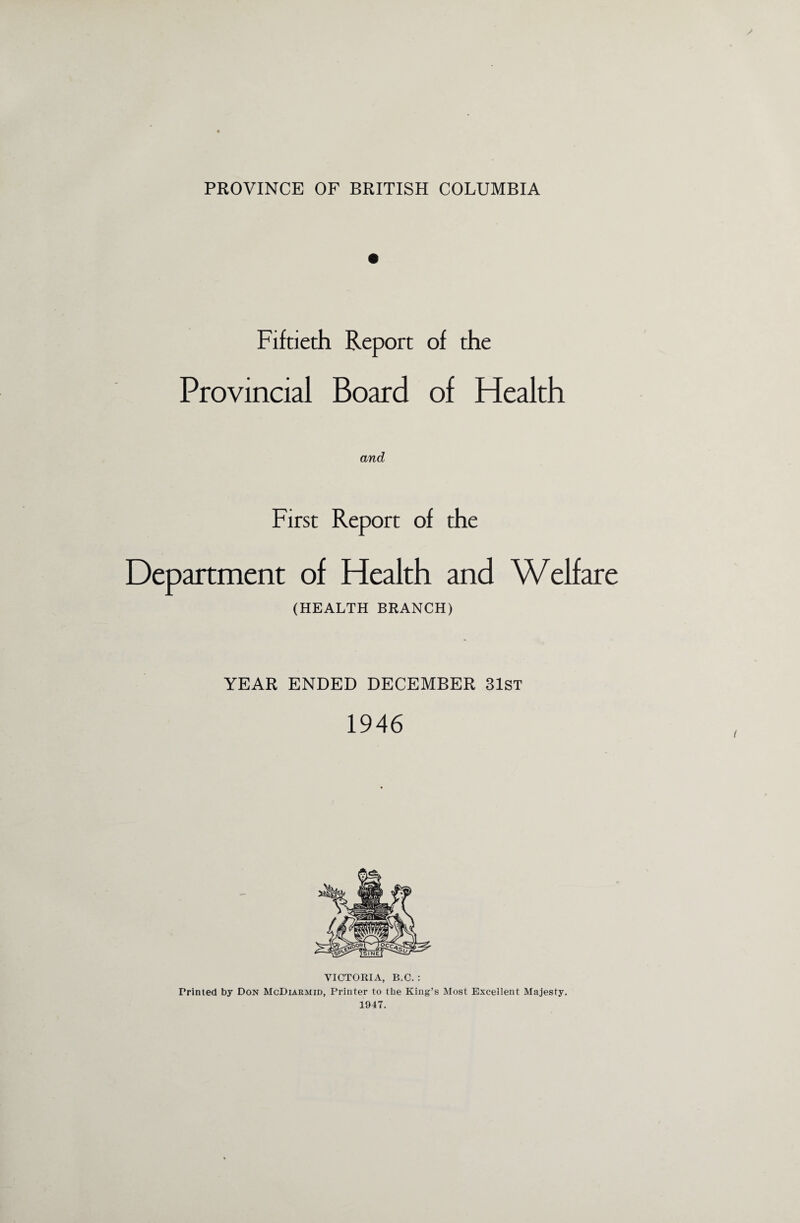 PROVINCE OF BRITISH COLUMBIA Fiftieth Report of the Provincial Board of Health and First Report of the Department of Health and Welfare (HEALTH BRANCH) YEAR ENDED DECEMBER 31st 1946 VICTORIA, B.C. : Printed by Don McDiarmid, Printer to the King’s Most Excellent Majesty. 1947.