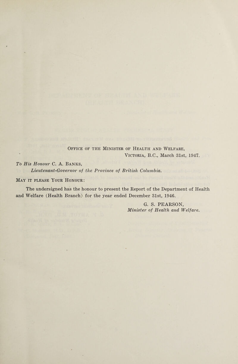 Office of the Minister of Health and Welfare, Victoria, B.C., March 31st, 1947. To His Honour C. A. Banks, Lieutenant-Governor of the Province of British Columbia. May it please Your Honour: The undersigned has the honour to present the Report of the Department of Health and Welfare (Health Branch) for the year ended December 31st, 1946. G. S. PEARSON, Minister of Health and Welfare.
