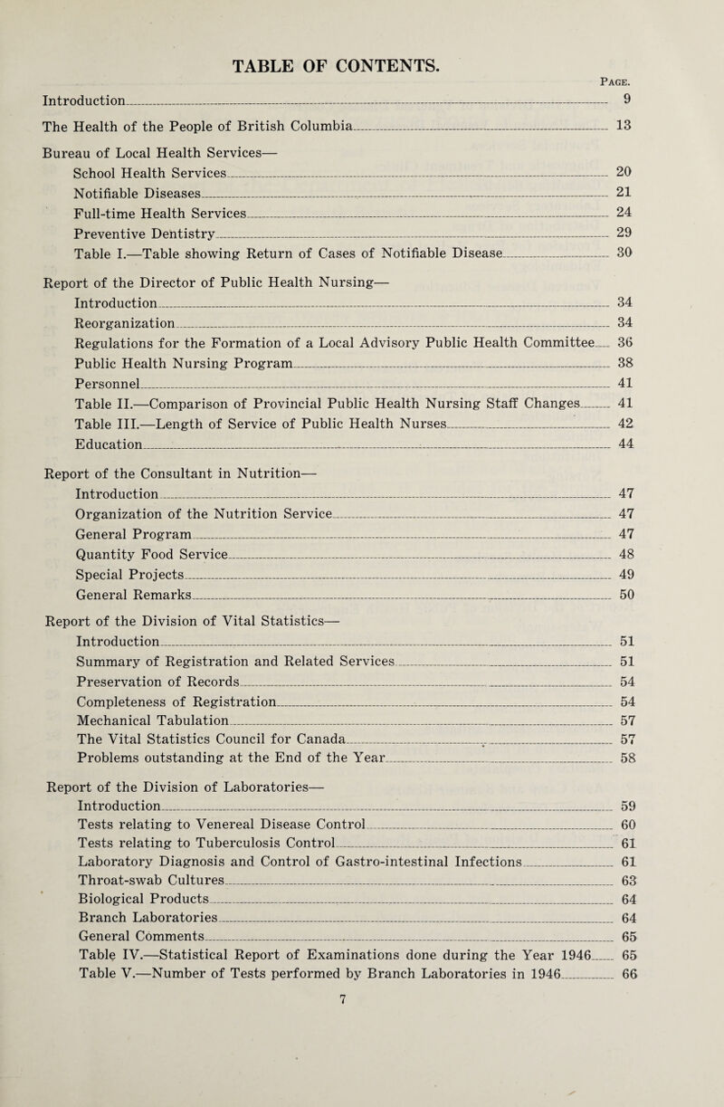 TABLE OF CONTENTS. Page. Introduction_ 9 The Health of the People of British Columbia_ 13 Bureau of Local Health Services— School Health Services_ 20 Notifiable Diseases_-- 21 Full-time Health Services_ 24 Preventive Dentistry_ 29 Table I.—Table showing Return of Cases of Notifiable Disease_ 30 Report of the Director of Public Health Nursing— Introduction_ 34 Reorganization_ 34 Regulations for the Formation of a Local Advisory Public Health Committee_ 36 Public Health Nursing Program_ 38 Personnel_ 41 Table II.—Comparison of Provincial Public Health Nursing Staff Changes_ 41 Table III.—Length of Service of Public Health Nurses_ 42 Education_.--- 44 Report of the Consultant in Nutrition— Introduction_ 47 Organization of the Nutrition Service_ 47 General Program_ 47 Quantity Food Service_ 48 Special Projects_-_ 49 General Remarks_ 50 Report of the Division of Vital Statistics— Introduction_ 51 Summary of Registration and Related Services_ 51 Preservation of Records_ 54 Completeness of Registration_ 54 Mechanical Tabulation_ 57 The Vital Statistics Council for Canada_ 57 Problems outstanding at the End of the Year_ 58 Report of the Division of Laboratories— Introduction_ 59 Tests relating to Venereal Disease Control_ 60 Tests relating to Tuberculosis Control_____ 61 Laboratory Diagnosis and Control of Gastro-intestinal Infections_ 61 Throat-swab Cultures_ 63 Biological Products_ 64 Branch Laboratories_ 64 General Comments_ 65 Table IV.—Statistical Report of Examinations done during the Year 1946_ 65 Table V.—Number of Tests performed by Branch Laboratories in 1946_ 66