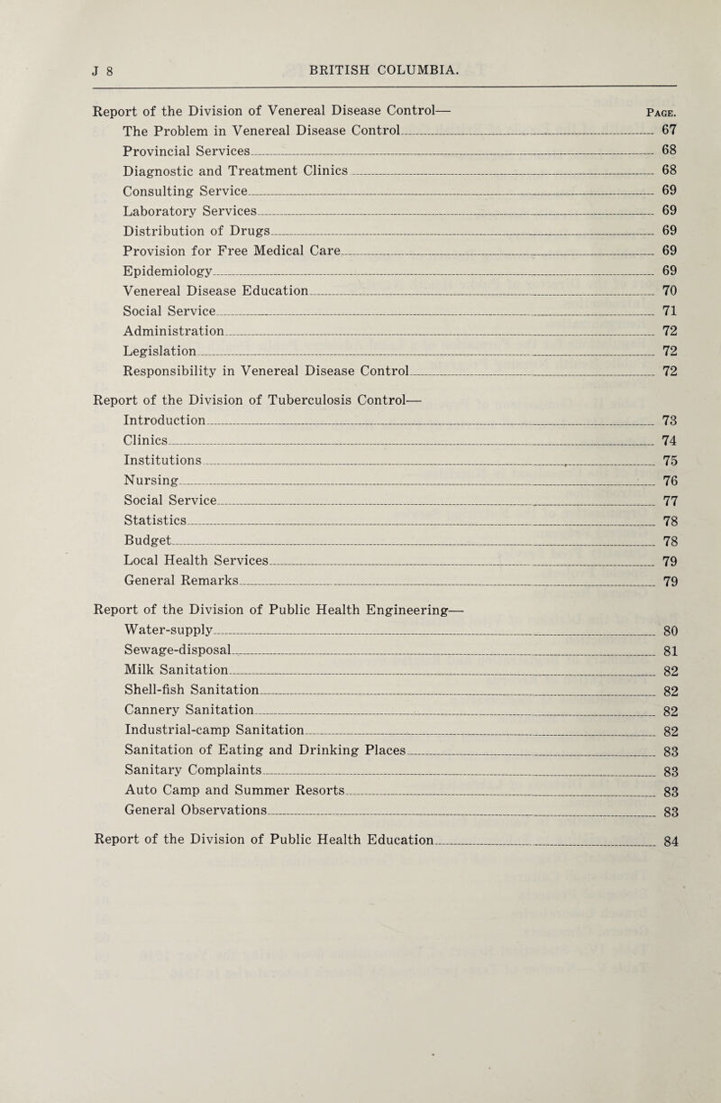Report of the Division of Venereal Disease Control— Page. The Problem in Venereal Disease Control_ 67 Provincial Services_ 68 Diagnostic and Treatment Clinics_ 68 Consulting Service_ 69 Laboratory Services_ 69 Distribution of Drugs_ 69 Provision for Free Medical Care_ 69 Epidemiology_ 69 Venereal Disease Education_ 70 Social Service_ 71 Administration_ 72 Legislation_ 72 Responsibility in Venereal Disease Control_ 72 Report of the Division of Tuberculosis Control— Introduction_ 73 Clinics_ 74 Institutions_r_ 75 Nursing_ 76 Social Service_ 77 Statistics_ 78 Budget_ 78 Local Health Services_ 79 General Remarks_ 79 Report of the Division of Public Health Engineering— Water-supply_ 80 Sewage-disposal___ 81 Milk Sanitation_ 82 Shell-fish Sanitation_ 82 Cannery Sanitation_ 82 Industrial-camp Sanitation_ 82 Sanitation of Eating and Drinking Places_ 83 Sanitary Complaints_ 83 Auto Camp and Summer Resorts_ 83 General Observations_ 83 Report of the Division of Public Health Education 84