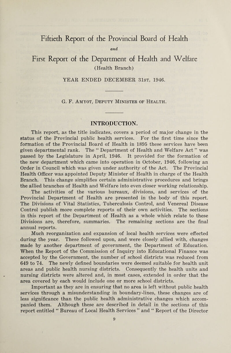 Fiftieth Report of the Provincial Board of Health and First Report of the Department of Health and Welfare (Health Branch) YEAR ENDED DECEMBER 31st, 1946. G. F. Amyot, Deputy Minister of Health. INTRODUCTION. * This report, as the title indicates, covers a period of major change in the status of the Provincial public health services. For the first time since the formation of the Provincial Board of Health in 1895 these services have been given departmental rank. The “ Department of Health and Welfare Act ” was passed by the Legislature in April, 1946. It provided for the formation of the new department which came into operation in October, 1946, following an Order in Council which was given under authority of the Act. The Provincial Health Officer was appointed Deputy Minister of Health in charge of the Health Branch. This change simplifies certain administrative procedures and brings the allied branches of Health and Welfare into even closer working relationship. The activities of the various bureaux, divisions, and services of the Provincial Department of Health are presented in the body of this report. The Divisions of Vital Statistics, Tuberculosis Control, and Venereal Disease Control publish more complete reports of their own activities. The sections in this report of the Department of Health as a whole which relate to these Divisions are, therefore, summaries. The remaining sections are the final annual reports. Much reorganization and expansion of local health services were effected during the year. These followed upon, and were closely allied with, changes made by another department of government, the Department of Education. When the Report of the Commission of Inquiry into Educational Finance was accepted by the Government, the number of school districts was reduced from 649 to 74. The newly defined boundaries were deemed suitable for health unit areas and public health nursing districts. Consequently the health units and nursing districts were altered and, in most cases, extended in order that the area covered by each would include one or more school districts. Important as they are in ensuring that no area is left without public health services through a misunderstanding in boundary-lines, these changes are of less significance than the public health administrative changes which accom¬ panied them. Although these are described in detail in the sections of this report entitled “ Bureau of Local Health Services ” and “ Report of the Director