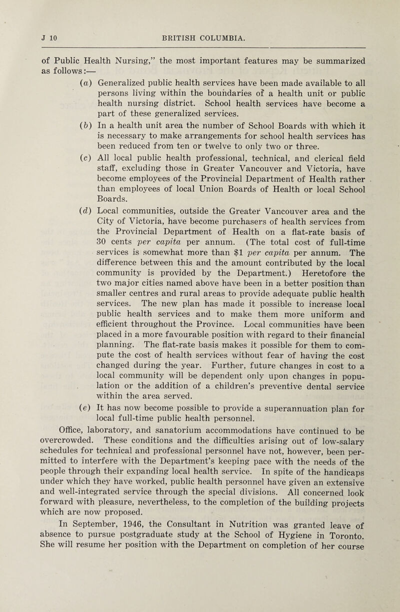of Public Health Nursing,” the most important features may be summarized as follows:— (a) Generalized public health services have been made available to all persons living within the boundaries of a health unit or public health nursing district. School health services have become a part of these generalized services. (b) In a health unit area the number of School Boards with which it is necessary to make arrangements for school health services has been reduced from ten or twelve to only two or three. (c) All local public health professional, technical, and clerical field staff, excluding those in Greater Vancouver and Victoria, have become employees of the Provincial Department of Health rather than employees of local Union Boards of Health or local School Boards. (d) Local communities, outside the Greater Vancouver area and the City of Victoria, have become purchasers of health services from the Provincial Department of Health on a flat-rate basis of 30 cents per capita per annum. (The total cost of full-time services is somewhat more than $1 per capita per annum. The difference between this and the amount contributed by the local community is provided by the Department.) Heretofore the two major cities named above have been in a better position than smaller centres and rural areas to provide adequate public health services. The new plan has made it possible to increase local public health services and to make them more uniform and efficient throughout the Province. Local communities have been placed in a more favourable position with regard to their financial planning. The flat-rate basis makes it possible for them to com¬ pute the cost of health services without fear of having the cost changed during the year. Further, future changes in cost to a local community will be dependent only upon changes in popu¬ lation or the addition of a children’s preventive dental service within the area served. (e) It has now become possible to provide a superannuation plan for local full-time public health personnel. Office, laboratory, and sanatorium accommodations have continued to be overcrowded. These conditions and the difficulties arising out of low-salary schedules for technical and professional personnel have not, however, been per¬ mitted to interfere with the Department’s keeping pace with the needs of the people through their expanding local health service. In spite of the handicaps under which they have worked, public health personnel have given an extensive and well-integrated service through the special divisions. All concerned look forward with pleasure, nevertheless, to the completion of the building projects which are now proposed. In September, 1946, the Consultant in Nutrition was granted leave of absence to pursue postgraduate study at the School of Hygiene in Toronto. She will resume her position with the Department on completion of her course