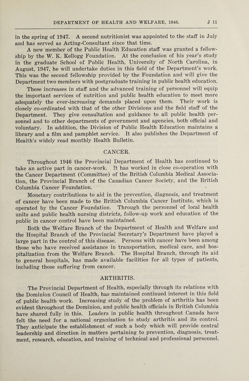 in the spring of 1947. A second nutritionist was appointed to the staff in July and has served as Acting-Consultant since that time. A new member of the Public Health Education staff was granted a fellow¬ ship by the W. K. Kellogg Foundation. At the conclusion of his year’s study in the graduate School of Public Health, University of North Carolina, in August, 1947, he will undertake duties in this field of the Department’s work. This was the second fellowship provided by the Foundation and will give the Department two members with postgraduate training in public health education. These increases in staff and the advanced training of personnel will equip the important services of nutrition and public health education to meet more adequately the ever-increasing demands placed upon them. Their work is closely co-ordinated with that of the other Divisions and the field staff of the Department. They give consultation and guidance to all public health per¬ sonnel and to other departments of government and agencies, both official and voluntary. In addition, the Division of Public Health Education maintains a library and a film and pamphlet service. It also publishes the Department of Health’s widely read monthly Health Bulletin. CANCER. Throughout 1946 the Provincial Department of Health has continued to take an active part in cancer-work. It has worked in close co-operation with the Cancer Department (Committee) of the British Columbia Medical Associa¬ tion, the Provincial Branch of the Canadian Cancer Society, and the British Columbia Cancer Foundation. Monetary contributions to aid in the prevention, diagnosis, and treatment of cancer have been made to the British Columbia Cancer Institute, which is operated by the Cancer Foundation. Through the personnel of local health units and public health nursing districts, follow-up work and education of the public in cancer control have been maintained. Both the Welfare Branch of the Department of Health and Welfare and the Hospital Branch of the Provincial Secretary’s Department have played a large part in the control of this disease. Persons with cancer have been among those who have received assistance in transportation, medical care, and hos¬ pitalization from the Welfare Branch. The Hospital Branch, through its aid to general hospitals, has made available facilities for all types of patients, including those suffering from cancer. ARTHRITIS. The Provincial Department of Health, especially through its relations with the Dominion Council of Health, has maintained continued interest in this field of public health work. Increasing study of the problem of arthritis has been evident throughout the Dominion, and public health officials in British Columbia have shared fully in this. Leaders in public health throughout Canada have felt the need for a national organization to study arthritis and its control. They anticipate the establishment of such a body which will provide central leadership and direction in matters pertaining to prevention, diagnosis, treat¬ ment, research, education, and training of technical and professional personnel.
