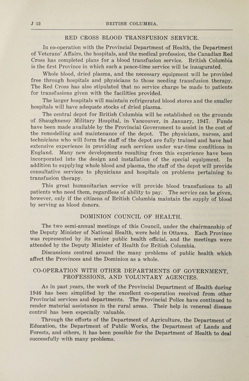 RED CROSS BLOOD TRANSFUSION SERVICE. In co-operation with the Provincial Department of Health, the Department of Veterans’ Affairs, the hospitals, and the medical profession, the Canadian Red Cross has completed plans for a blood transfusion service. British Columbia is the first Province in which such a peace-time service will be inaugurated. Whole blood, dried plasma, and the necessary equipment will be provided free through hospitals and physicians to those needing transfusion therapy. The Red Cross has also stipulated that no service charge be made to patients for transfusions given with the facilities provided. The larger hospitals will maintain refrigerated blood stores and the smaller hospitals will have adequate stocks of dried plasma. The central depot for British Columbia will be established on the grounds of Shaughnessy Military Hospital, in Vancouver, in January, 1947. Funds have been made available by the Provincial Government to assist in the cost of the remodelling and maintenance of the depot. The physicians, nurses, and technicians who will form the staff of the depot are fully trained and have had extensive experience in providing such services under war-time conditions in England. Many new developments resulting from this experience have been incorporated into the design and installation of the special equipment. In addition to supplying whole blood and plasma, the staff of the depot will provide consultative services to physicians and hospitals on problems pertaining to transfusion therapy. This great humanitarian service will provide blood transfusions to all patients who need them, regardless of ability to pay. The service can be given, however, only if the citizens of British Columbia maintain the supply of blood by serving as blood donors. DOMINION COUNCIL OF HEALTH. The two semi-annual meetings of this Council, under the chairmanship of the Deputy Minister of National Health, were held in Ottawa. Each Province was represented by its senior public health official, and the meetings were attended by the Deputy Minister of Health for British Columbia. Discussions centred around the many problems of public health which affect the Provinces and the Dominion as a whole. CO-OPERATION WITH OTHER DEPARTMENTS OF GOVERNMENT, PROFESSIONS, AND VOLUNTARY AGENCIES. As in past years, the work of the Provincial Department of Health during 1946 has been simplified by the excellent co-operation received from other Provincial services and departments. The Provincial Police have continued to render material assistance in the rural areas. Their help in venereal disease control has been especially valuable. Through the efforts of the Department of Agriculture, the Department of Education, the Department of Public Works, the Department of Lands and Forests, and others, it has been possible for the Department of Health to deal successfully with many problems.