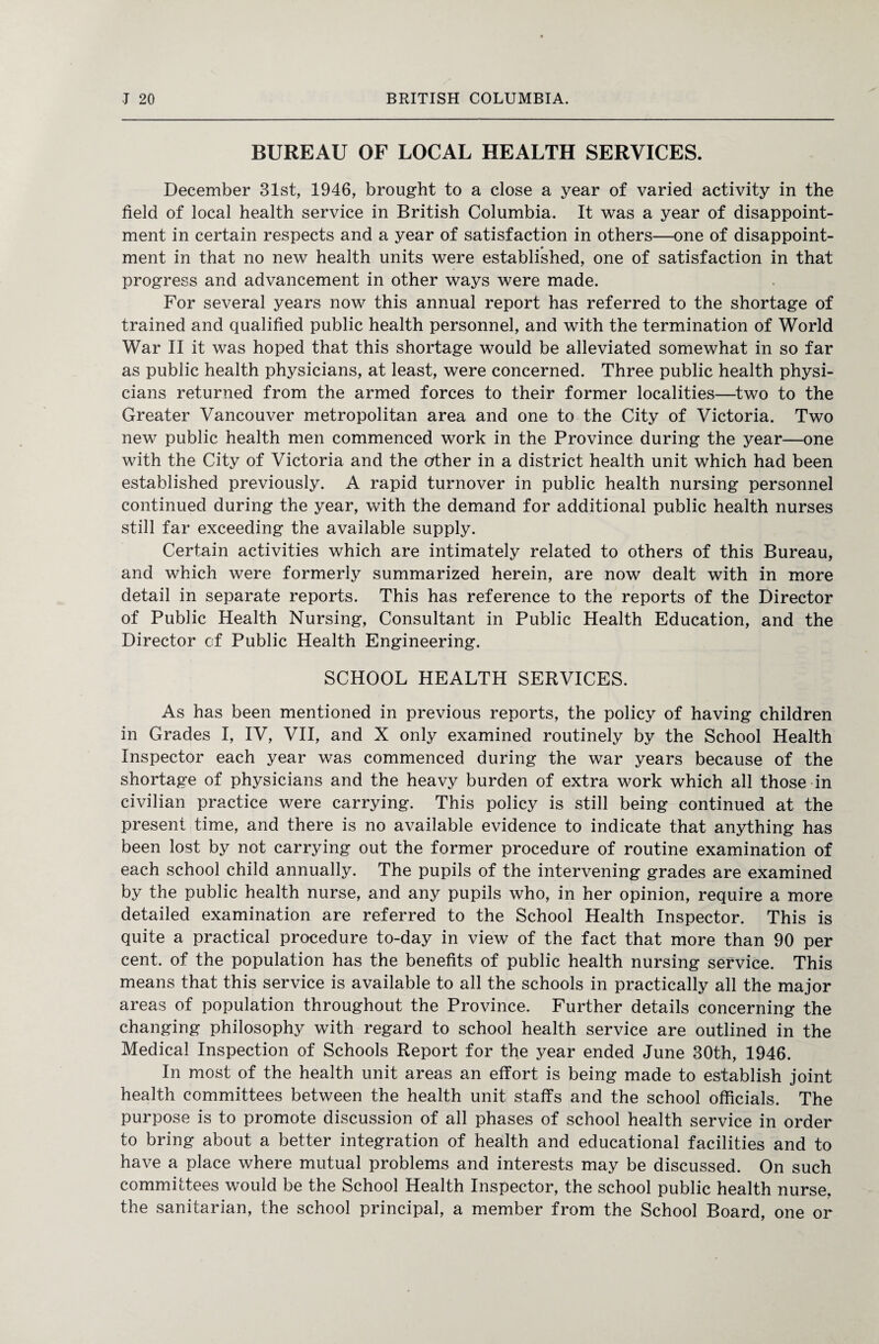 BUREAU OF LOCAL HEALTH SERVICES. December 31st, 1946, brought to a close a year of varied activity in the field of local health service in British Columbia. It was a year of disappoint¬ ment in certain respects and a year of satisfaction in others—one of disappoint- ment in that no new health units were established, one of satisfaction in that progress and advancement in other ways were made. For several years now this annual report has referred to the shortage of trained and qualified public health personnel, and with the termination of World War II it was hoped that this shortage would be alleviated somewhat in so far as public health physicians, at least, were concerned. Three public health physi¬ cians returned from the armed forces to their former localities—two to the Greater Vancouver metropolitan area and one to the City of Victoria. Two new public health men commenced work in the Province during the year—one with the City of Victoria and the other in a district health unit which had been established previously. A rapid turnover in public health nursing personnel continued during the year, with the demand for additional public health nurses still far exceeding the available supply. Certain activities which are intimately related to others of this Bureau, and which were formerly summarized herein, are now dealt with in more detail in separate reports. This has reference to the reports of the Director of Public Health Nursing, Consultant in Public Health Education, and the Director of Public Health Engineering. SCHOOL HEALTH SERVICES. As has been mentioned in previous reports, the policy of having children in Grades I, IV, VII, and X only examined routinely by the School Health Inspector each year was commenced during the war years because of the shortage of physicians and the heavy burden of extra work which all those in civilian practice were carrying. This policy is still being continued at the present time, and there is no available evidence to indicate that anything has been lost by not carrying out the former procedure of routine examination of each school child annually. The pupils of the intervening grades are examined by the public health nurse, and any pupils who, in her opinion, require a more detailed examination are referred to the School Health Inspector. This is quite a practical procedure to-day in view of the fact that more than 90 per cent, of the population has the benefits of public health nursing service. This means that this service is available to all the schools in practically all the major areas of population throughout the Province. Further details concerning the changing philosophy with regard to school health service are outlined in the Medical Inspection of Schools Report for the year ended June 30th, 1946. In most of the health unit areas an effort is being made to establish joint health committees between the health unit staffs and the school officials. The purpose is to promote discussion of all phases of school health service in order to bring about a better integration of health and educational facilities and to have a place where mutual problems and interests may be discussed. On such committees would be the School Health Inspector, the school public health nurse, the sanitarian, the school principal, a member from the School Board, one or