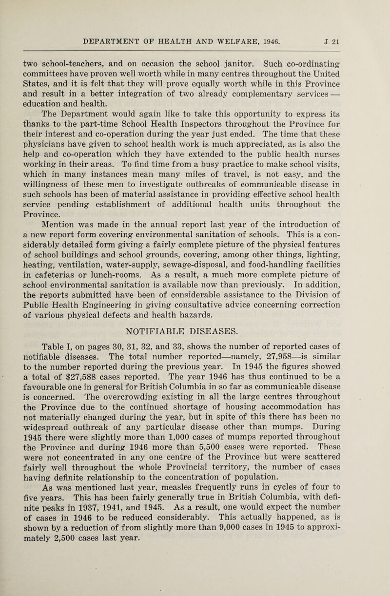 two school-teachers, and on occasion the school janitor. Such co-ordinating committees have proven well worth while in many centres throughout the United States, and it is felt that they will prove equally worth while in this Province and result in a better integration of two already complementary services — education and health. The Department would again like to take this opportunity to express its thanks to the part-time School Health Inspectors throughout the Province for their interest and co-operation during the year just ended. The time that these physicians have given to school health work is much appreciated, as is also the help and co-operation which they have extended to the public health nurses working in their areas. To find time from a busy practice to make school visits, which in many instances mean many miles of travel, is not easy, and the willingness of these men to investigate outbreaks of communicable disease in such schools has been of material assistance in providing effective school health service pending establishment of additional health units throughout the Province. Mention was made in the annual report last year of the introduction of a new report form covering environmental sanitation of schools. This is a con¬ siderably detailed form giving a fairly complete picture of the physical features of school buildings and school grounds, covering, among other things, lighting, heating, ventilation, water-supply, sewage-disposal, and food-handling facilities in cafeterias or lunch-rooms. As a result, a much more complete picture of school environmental sanitation is available now than previously. In addition, the reports submitted have been of considerable assistance to the Division of Public Health Engineering in giving consultative advice concerning correction of various physical defects and health hazards. NOTIFIABLE DISEASES. Table I, on pages 30, 31, 32, and 33, shows the number of reported cases of notifiable diseases. The total number reported—namely, 27,958—is similar to the number reported during the previous year. In 1945 the figures showed a total of $27,588 cases reported. The year 1946 has thus continued to be a favourable one in general for British Columbia in so far as communicable disease is concerned. The overcrowding existing in all the large centres throughout the Province due to the continued shortage of housing accommodation has not materially changed during the year, but in spite of this there has been no widespread outbreak of any particular disease other than mumps. During 1945 there were slightly more than 1,000 cases of mumps reported throughout the Province and during 1946 more than 5,500 cases were reported. These were not concentrated in any one centre of the Province but were scattered fairly well throughout the whole Provincial territory, the number of cases having definite relationship to the concentration of population. As was mentioned last year, measles frequently runs in cycles of four to five years. This has been fairly generally true in British Columbia, with defi¬ nite peaks in 1937, 1941, and 1945. As a result, one would expect the number of cases in 1946 to be reduced considerably. This actually happened, as is shown by a reduction of from slightly more than 9,000 cases in 1945 to approxi¬ mately 2,500 cases last year.