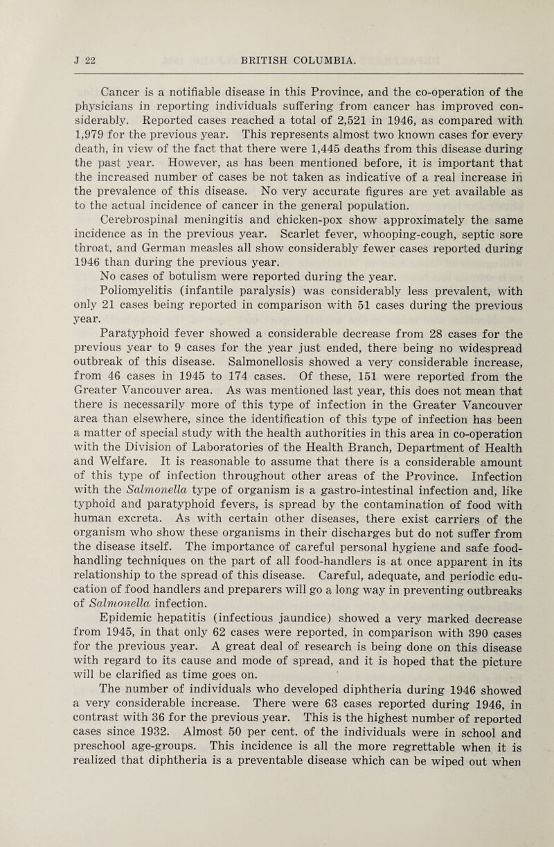 Cancer is a notifiable disease in this Province, and the co-operation of the physicians in reporting individuals suffering from cancer has improved con¬ siderably. Reported cases reached a total of 2,521 in 1946, as compared with 1,979 for the previous year. This represents almost two known cases for every death, in view of the fact that there were 1,445 deaths from this disease during the past year. However, as has been mentioned before, it is important that the increased number of cases be not taken as indicative of a real increase in the prevalence of this disease. No very accurate figures are yet available as to the actual incidence of cancer in the general population. Cerebrospinal meningitis and chicken-pox show approximately the same incidence as in the previous year. Scarlet fever, whooping-cough, septic sore throat, and German measles all show considerably fewer cases reported during 1946 than during the previous year. No cases of botulism were reported during the year. Poliomyelitis (infantile paralysis) was considerably less prevalent, with only 21 cases being reported in comparison with 51 cases during the previous year. Paratyphoid fever showed a considerable decrease from 28 cases for the previous year to 9 cases for the year just ended, there being no widespread outbreak of this disease. Salmonellosis showed a very considerable increase, from 46 cases in 1945 to 174 cases. Of these, 151 were reported from the Greater Vancouver area. As was mentioned last year, this does not mean that there is necessarily more of this type of infection in the Greater Vancouver area than elsewhere, since the identification of this type of infection has been a matter of special study with the health authorities in this area in co-operation with the Division of Laboratories of the Health Branch, Department of Health and Welfare. It is reasonable to assume that there is a considerable amount of this type of infection throughout other areas of the Province. Infection with the Salmonella type of organism is a gastro-intestinal infection and, like typhoid and paratyphoid fevers, is spread by the contamination of food with human excreta. As with certain other diseases, there exist carriers of the organism who show these organisms in their discharges but do not suffer from the disease itself. The importance of careful personal hygiene and safe food¬ handling techniques on the part of all food-handlers is at once apparent in its relationship to the spread of this disease. Careful, adequate, and periodic edu¬ cation of food handlers and preparers will go a long way in preventing outbreaks of Salmonella infection. Epidemic hepatitis (infectious jaundice) showed a very marked decrease from 1945, in that only 62 cases were reported, in comparison with 390 cases for the previous year. A great deal of research is being done on this disease with regard to its cause and mode of spread, and it is hoped that the picture will be clarified as time goes on. The number of individuals who developed diphtheria during 1946 showed a very considerable increase. There were 63 cases reported during 1946, in contrast with 36 for the previous year. This is the highest number of reported cases since 1932. Almost 50 per cent, of the individuals were in school and preschool age-groups. This incidence is all the more regrettable when it is realized that diphtheria is a preventable disease which can be wiped out when
