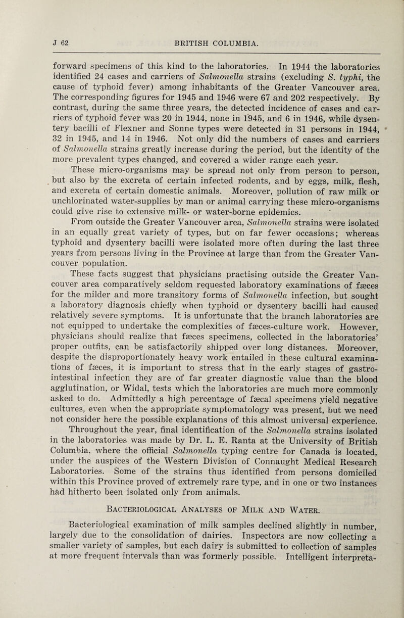 forward specimens of this kind to the laboratories. In 1944 the laboratories identified 24 cases and carriers of Salmonella strains (excluding S. typhi, the cause of typhoid fever) among inhabitants of the Greater Vancouver area. The corresponding figures for 1945 and 1946 were 67 and 202 respectively. By contrast, during the same three years, the detected incidence of cases and car¬ riers of typhoid fever was 20 in 1944, none in 1945, and 6 in 1946, while dysen¬ tery bacilli of Flexner and Sonne types were detected in 31 persons in 1944, 32 in 1945, and 14 in 1946. Not only did the numbers of cases and carriers of Salmonella strains greatly increase during the period, but the identity of the more prevalent types changed, and covered a wider range each year. These micro-organisms may be spread not only from person to person, but also by the excreta of certain infected rodents, and by eggs, milk, flesh, and excreta of certain domestic animals. Moreover, pollution of raw milk or unchlorinated water-supplies by man or animal carrying these micro-organisms could give rise to extensive milk- or water-borne epidemics. From outside the Greater Vancouver area, Salmonella strains were isolated in an equally great variety of types, but on far fewer occasions; whereas typhoid and dysentery bacilli were isolated more often during the last three years from persons living in the Province at large than from the Greater Van¬ couver population. These facts suggest that physicians practising outside the Greater Van¬ couver area comparatively seldom requested laboratory examinations of fasces for the milder and more transitory forms of Salmonella infection, but sought a laboratory diagnosis chiefly when typhoid or dysentery bacilli had caused relatively severe symptoms. It is unfortunate that the branch laboratories are not equipped to undertake the complexities of fseces-culture work. However, physicians should realize that faeces specimens, collected in the laboratories’ proper outfits, can be satisfactorily shipped over long distances. Moreover, despite the disproportionately heavy work entailed in these cultural examina¬ tions of faeces, it is important to stress that in the early stages of gastro¬ intestinal infection they are of far greater diagnostic value than the blood agglutination, or Widal, tests which the laboratories are much more commonly asked to do. Admittedly a high percentage of faecal specimens yield negative cultures, even when the appropriate symptomatology was present, but we need not consider here the possible explanations of this almost universal experience. Throughout the year, final identification of the Salmonella strains isolated in the laboratories was made by Dr. L. E. Ranta at the University of British Columbia, where the official Salmonella typing centre for Canada is located, under the auspices of the Western Division of Connaught Medical Research Laboratories. Some of the strains thus identified from persons domiciled within this Province proved of extremely rare type, and in one or two instances had hitherto been isolated only from animals. Bacteriological Analyses of Milk and Water. Bacteriological examination of milk samples declined slightly in number, largely due to the consolidation of dairies. Inspectors are now collecting a smaller variety of samples, but each dairy is submitted to collection of samples at more frequent intervals than was formerly possible. Intelligent interpreta-