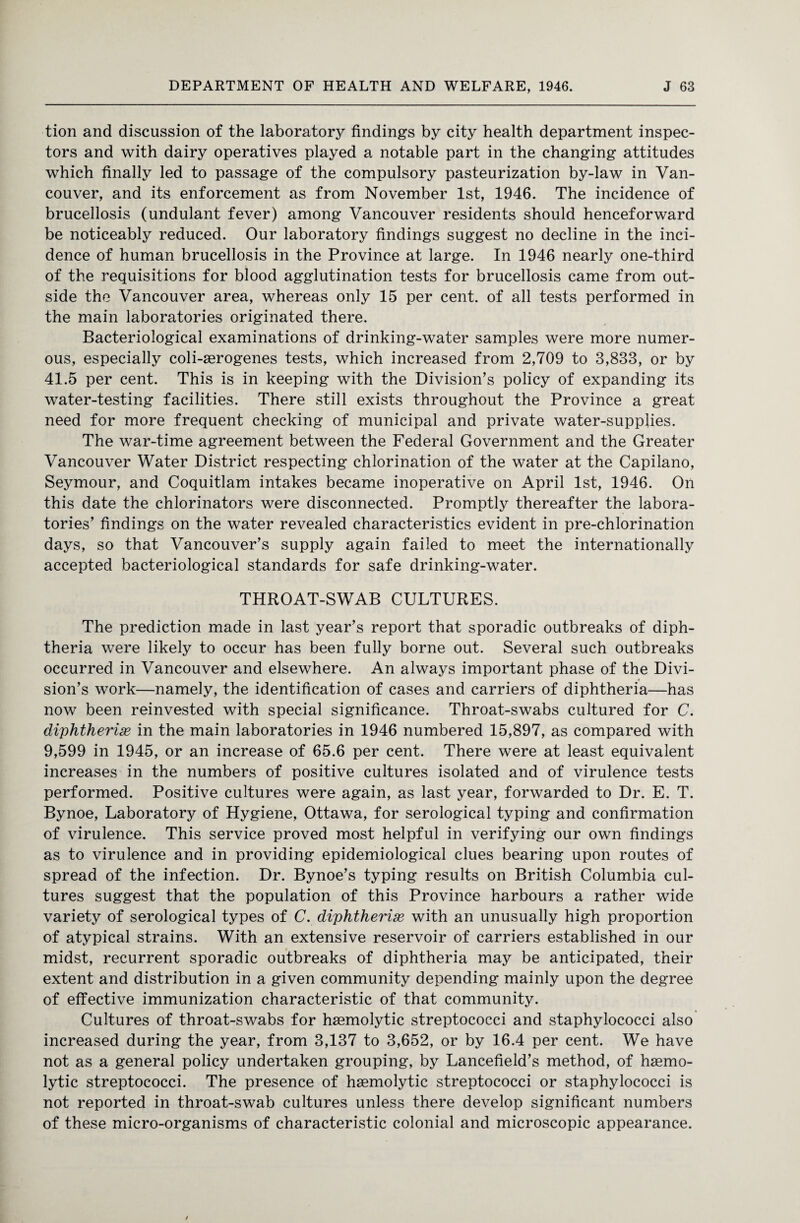 tion and discussion of the laboratory findings by city health department inspec¬ tors and with dairy operatives played a notable part in the changing attitudes which finally led to passage of the compulsory pasteurization by-law in Van¬ couver, and its enforcement as from November 1st, 1946. The incidence of brucellosis (undulant fever) among Vancouver residents should henceforward be noticeably reduced. Our laboratory findings suggest no decline in the inci¬ dence of human brucellosis in the Province at large. In 1946 nearly one-third of the requisitions for blood agglutination tests for brucellosis came from out¬ side the Vancouver area, whereas only 15 per cent, of all tests performed in the main laboratories originated there. Bacteriological examinations of drinking-water samples were more numer¬ ous, especially coli-aerogenes tests, which increased from 2,709 to 3,833, or by 41.5 per cent. This is in keeping with the Division’s policy of expanding its water-testing facilities. There still exists throughout the Province a great need for more frequent checking of municipal and private water-supplies. The war-time agreement between the Federal Government and the Greater Vancouver Water District respecting chlorination of the water at the Capilano, Seymour, and Coquitlam intakes became inoperative on April 1st, 1946. On this date the chlorinators were disconnected. Promptly thereafter the labora¬ tories’ findings on the water revealed characteristics evident in pre-chlorination days, so that Vancouver’s supply again failed to meet the internationally accepted bacteriological standards for safe drinking-water. THROAT-SWAB CULTURES. The prediction made in last year’s report that sporadic outbreaks of diph¬ theria were likely to occur has been fully borne out. Several such outbreaks occurred in Vancouver and elsewhere. An always important phase of the Divi¬ sion’s work—namely, the identification of cases and carriers of diphtheria—has now been reinvested with special significance. Throat-swabs cultured for C. diphtherise in the main laboratories in 1946 numbered 15,897, as compared with 9,599 in 1945, or an increase of 65.6 per cent. There were at least equivalent increases in the numbers of positive cultures isolated and of virulence tests performed. Positive cultures were again, as last year, forwarded to Dr. E. T. Bynoe, Laboratory of Hygiene, Ottawa, for serological typing and confirmation of virulence. This service proved most helpful in verifying our own findings as to virulence and in providing epidemiological clues bearing upon routes of spread of the infection. Dr. Bynoe’s typing results on British Columbia cul¬ tures suggest that the population of this Province harbours a rather wide variety of serological types of C. diphtherise with an unusually high proportion of atypical strains. With an extensive reservoir of carriers established in our midst, recurrent sporadic outbreaks of diphtheria may be anticipated, their extent and distribution in a given community depending mainly upon the degree of effective immunization characteristic of that community. Cultures of throat-swabs for haemolytic streptococci and staphylococci also increased during the year, from 3,137 to 3,652, or by 16.4 per cent. We have not as a general policy undertaken grouping, by Lancefield’s method, of haemo¬ lytic streptococci. The presence of haemolytic streptococci or staphylococci is not reported in throat-swab cultures unless there develop significant numbers of these micro-organisms of characteristic colonial and microscopic appearance.