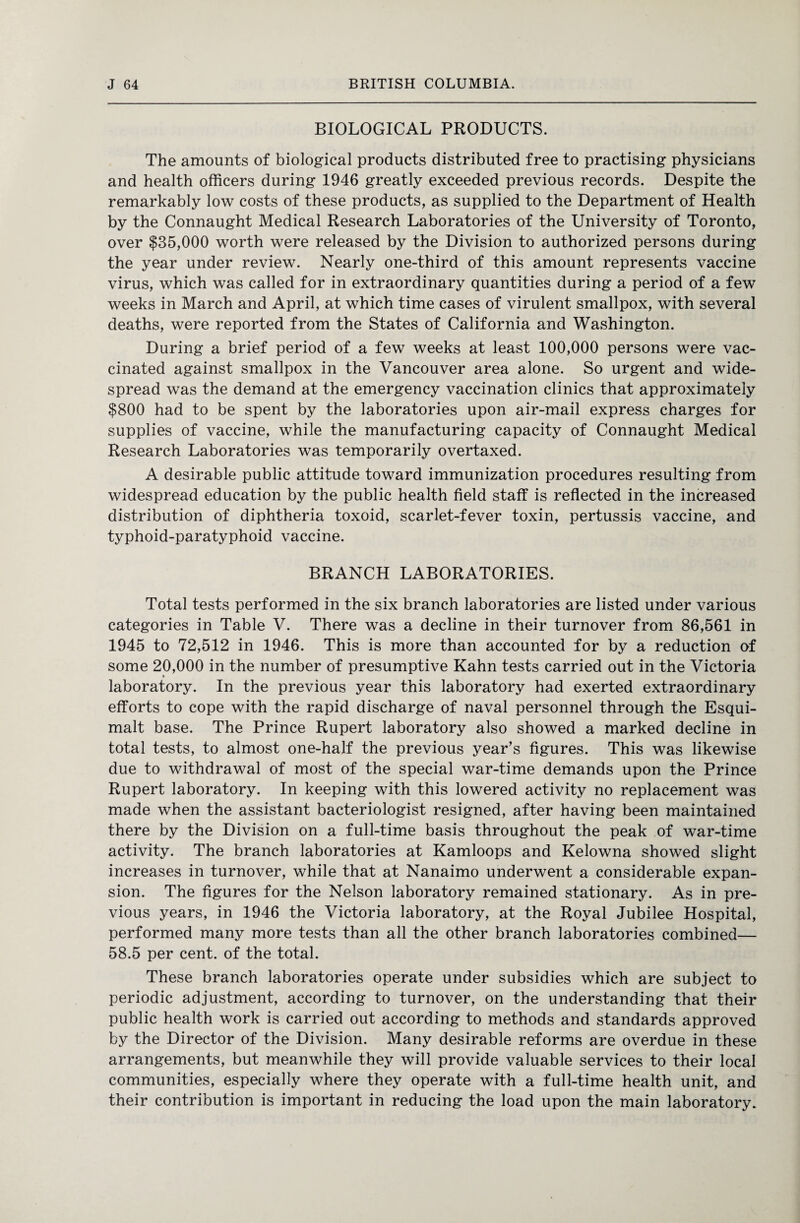 BIOLOGICAL PRODUCTS. The amounts of biological products distributed free to practising physicians and health officers during 1946 greatly exceeded previous records. Despite the remarkably low costs of these products, as supplied to the Department of Health by the Connaught Medical Research Laboratories of the University of Toronto, over $35,000 worth were released by the Division to authorized persons during the year under review. Nearly one-third of this amount represents vaccine virus, which was called for in extraordinary quantities during a period of a few weeks in March and April, at which time cases of virulent smallpox, with several deaths, were reported from the States of California and Washington. During a brief period of a few weeks at least 100,000 persons were vac¬ cinated against smallpox in the Vancouver area alone. So urgent and wide¬ spread was the demand at the emergency vaccination clinics that approximately $800 had to be spent by the laboratories upon air-mail express charges for supplies of vaccine, while the manufacturing capacity of Connaught Medical Research Laboratories was temporarily overtaxed. A desirable public attitude toward immunization procedures resulting from widespread education by the public health field staff is reflected in the increased distribution of diphtheria toxoid, scarlet-fever toxin, pertussis vaccine, and typhoid-paratyphoid vaccine. BRANCH LABORATORIES. Total tests performed in the six branch laboratories are listed under various categories in Table V. There was a decline in their turnover from 86,561 in 1945 to 72,512 in 1946. This is more than accounted for by a reduction of some 20,000 in the number of presumptive Kahn tests carried out in the Victoria laboratory. In the previous year this laboratory had exerted extraordinary efforts to cope with the rapid discharge of naval personnel through the Esqui- malt base. The Prince Rupert laboratory also showed a marked decline in total tests, to almost one-half the previous year’s figures. This was likewise due to withdrawal of most of the special war-time demands upon the Prince Rupert laboratory. In keeping with this lowered activity no replacement was made when the assistant bacteriologist resigned, after having been maintained there by the Division on a full-time basis throughout the peak of war-time activity. The branch laboratories at Kamloops and Kelowna showed slight increases in turnover, while that at Nanaimo underwent a considerable expan¬ sion. The figures for the Nelson laboratory remained stationary. As in pre¬ vious years, in 1946 the Victoria laboratory, at the Royal Jubilee Hospital, performed many more tests than all the other branch laboratories combined— 58.5 per cent, of the total. These branch laboratories operate under subsidies which are subject to periodic adjustment, according to turnover, on the understanding that their public health work is carried out according to methods and standards approved by the Director of the Division. Many desirable reforms are overdue in these arrangements, but meanwhile they will provide valuable services to their local communities, especially where they operate with a full-time health unit, and their contribution is important in reducing the load upon the main laboratory.