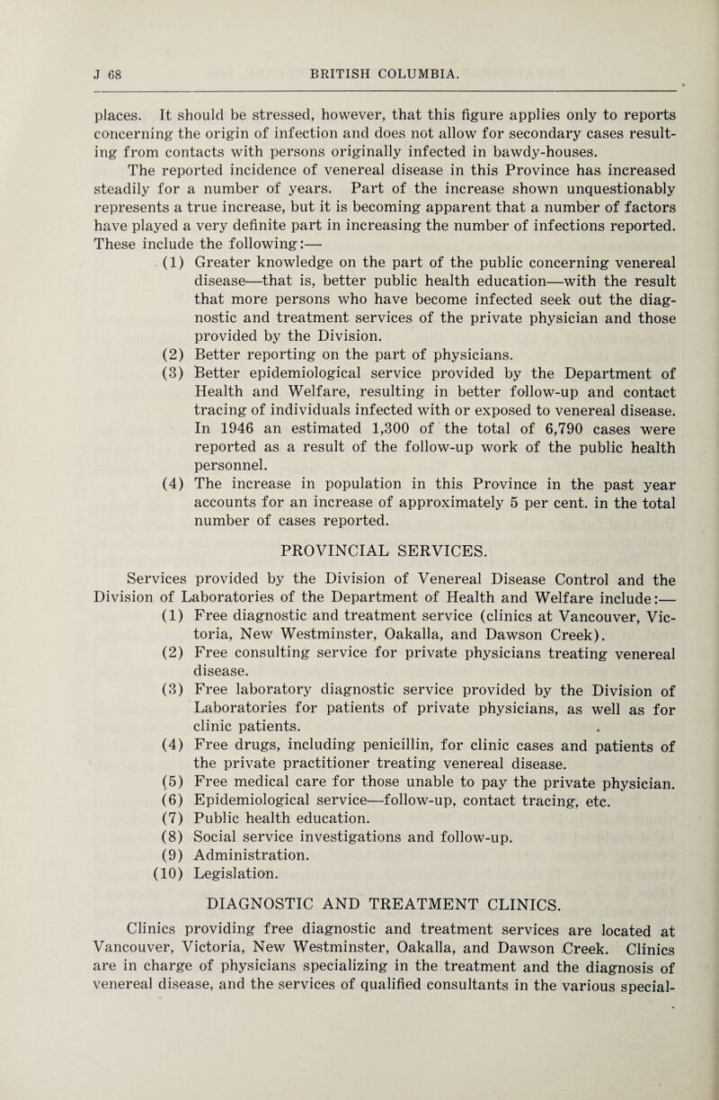 places. It should be stressed, however, that this figure applies only to reports concerning the origin of infection and does not allow for secondary cases result¬ ing from contacts with persons originally infected in bawdy-houses. The reported incidence of venereal disease in this Province has increased steadily for a number of years. Part of the increase shown unquestionably represents a true increase, but it is becoming apparent that a number of factors have played a very definite part in increasing the number of infections reported. These include the following:— (1) Greater knowledge on the part of the public concerning venereal disease—that is, better public health education—with the result that more persons who have become infected seek out the diag¬ nostic and treatment services of the private physician and those provided by the Division. (2) Better reporting on the part of physicians. (3) Better epidemiological service provided by the Department of Health and Welfare, resulting in better follow-up and contact tracing of individuals infected with or exposed to venereal disease. In 1946 an estimated 1,300 of the total of 6,790 cases were reported as a result of the follow-up work of the public health personnel. (4) The increase in population in this Province in the past year accounts for an increase of approximately 5 per cent, in the total number of cases reported. PROVINCIAL SERVICES. Services provided by the Division of Venereal Disease Control and the Division of Laboratories of the Department of Health and Welfare include:— (1) Free diagnostic and treatment service (clinics at Vancouver, Vic¬ toria, New Westminster, Oakalla, and Dawson Creek). (2) Free consulting service for private physicians treating venereal disease. (3) Free laboratory diagnostic service provided by the Division of Laboratories for patients of private physicians, as well as for clinic patients. (4) Free drugs, including penicillin, for clinic cases and patients of the private practitioner treating venereal disease. (5) Free medical care for those unable to pay the private physician. (6) Epidemiological service—follow-up, contact tracing, etc. (7) Public health education. (8) Social service investigations and follow-up. (9) Administration. (10) Legislation. DIAGNOSTIC AND TREATMENT CLINICS. Clinics providing free diagnostic and treatment services are located at Vancouver, Victoria, New Westminster, Oakalla, and Dawson Creek. Clinics are in charge of physicians specializing in the treatment and the diagnosis of venereal disease, and the services of qualified consultants in the various special-