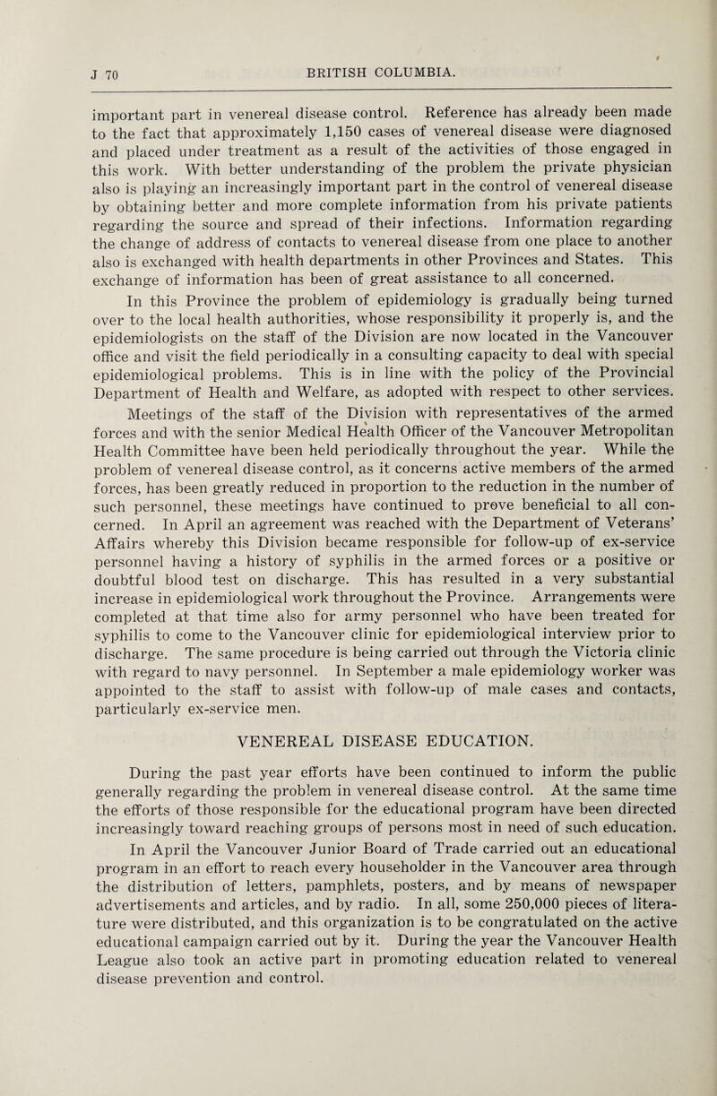 important part in venereal disease control. Reference has already been made to the fact that approximately 1,150 cases of venereal disease were diagnosed and placed under treatment as a result of the activities of those engaged in this work. With better understanding of the problem the private physician also is playing an increasingly important part in the control of venereal disease by obtaining better and more complete information from his private patients regarding the source and spread of their infections. Information regarding the change of address of contacts to venereal disease from one place to another also is exchanged with health departments in other Provinces and States. This exchange of information has been of great assistance to all concerned. In this Province the problem of epidemiology is gradually being turned over to the local health authorities, whose responsibility it properly is, and the epidemiologists on the staff of the Division are now located in the Vancouver office and visit the field periodically in a consulting capacity to deal with special epidemiological problems. This is in line with the policy of the Provincial Department of Health and Welfare, as adopted with respect to other services. Meetings of the staff of the Division with representatives of the armed forces and with the senior Medical Health Officer of the Vancouver Metropolitan Health Committee have been held periodically throughout the year. While the problem of venereal disease control, as it concerns active members of the armed forces, has been greatly reduced in proportion to the reduction in the number of such personnel, these meetings have continued to prove beneficial to all con¬ cerned. In April an agreement was reached with the Department of Veterans’ Affairs whereby this Division became responsible for follow-up of ex-service personnel having a history of syphilis in the armed forces or a positive or doubtful blood test on discharge. This has resulted in a very substantial increase in epidemiological work throughout the Province. Arrangements were completed at that time also for army personnel who have been treated for syphilis to come to the Vancouver clinic for epidemiological interview prior to discharge. The same procedure is being carried out through the Victoria clinic with regard to navy personnel. In September a male epidemiology worker was appointed to the staff to assist with follow-up of male cases and contacts, particularly ex-service men. VENEREAL DISEASE EDUCATION. During the past year efforts have been continued to inform the public generally regarding the problem in venereal disease control. At the same time the efforts of those responsible for the educational program have been directed increasingly toward reaching groups of persons most in need of such education. In April the Vancouver Junior Board of Trade carried out an educational program in an effort to reach every householder in the Vancouver area through the distribution of letters, pamphlets, posters, and by means of newspaper advertisements and articles, and by radio. In all, some 250,000 pieces of litera¬ ture were distributed, and this organization is to be congratulated on the active educational campaign carried out by it. During the year the Vancouver Health League also took an active part in promoting education related to venereal disease prevention and control.