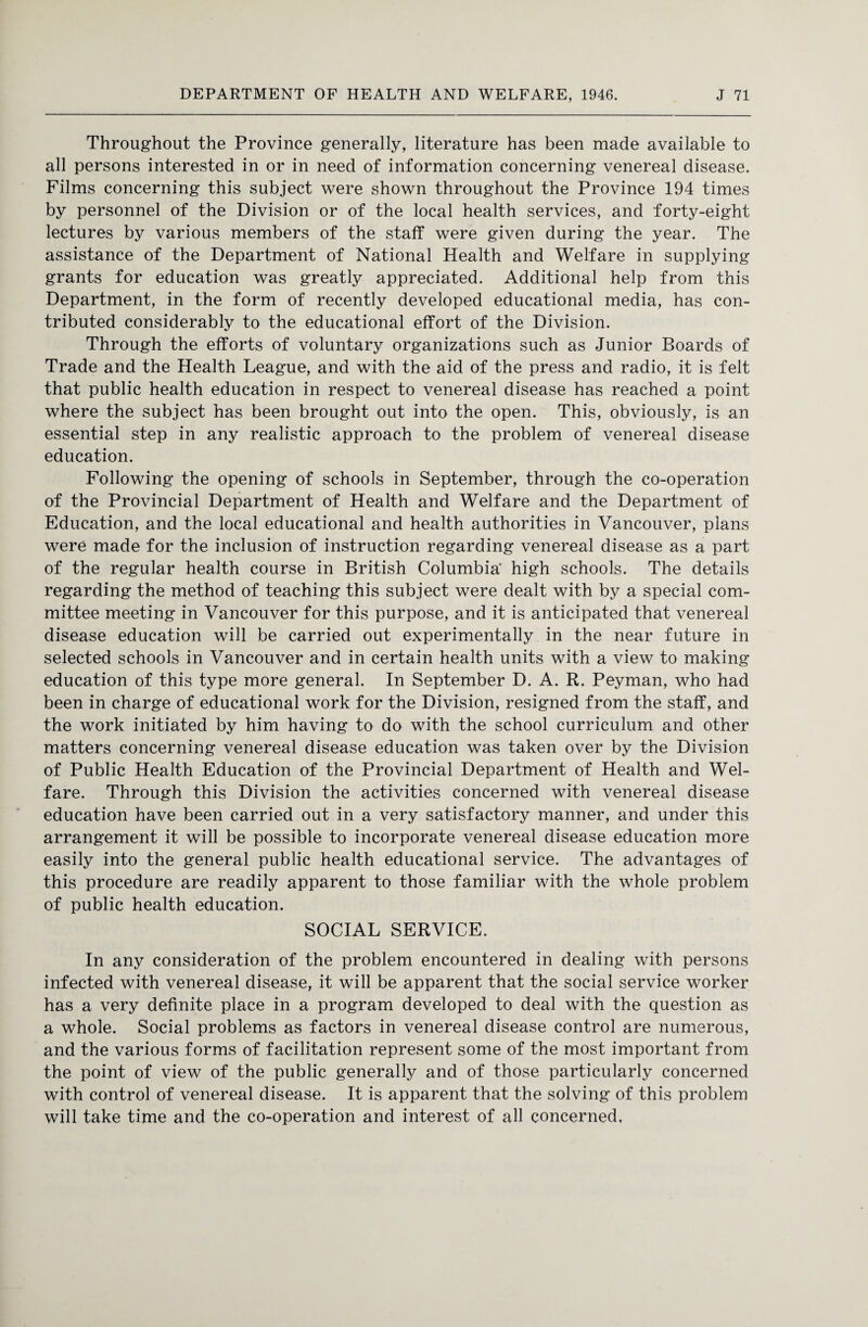 Throughout the Province generally, literature has been made available to all persons interested in or in need of information concerning venereal disease. Films concerning this subject were shown throughout the Province 194 times by personnel of the Division or of the local health services, and forty-eight lectures by various members of the staff were given during the year. The assistance of the Department of National Health and Welfare in supplying grants for education was greatly appreciated. Additional help from this Department, in the form of recently developed educational media, has con¬ tributed considerably to the educational effort of the Division. Through the efforts of voluntary organizations such as Junior Boards of Trade and the Health League, and with the aid of the press and radio, it is felt that public health education in respect to venereal disease has reached a point where the subject has been brought out into the open. This, obviously, is an essential step in any realistic approach to the problem of venereal disease education. Following the opening of schools in September, through the co-operation of the Provincial Department of Health and Welfare and the Department of Education, and the local educational and health authorities in Vancouver, plans were made for the inclusion of instruction regarding venereal disease as a part of the regular health course in British Columbia’ high schools. The details regarding the method of teaching this subject were dealt with by a special com¬ mittee meeting in Vancouver for this purpose, and it is anticipated that venereal disease education will be carried out experimentally in the near future in selected schools in Vancouver and in certain health units with a view to making education of this type more general. In September D. A. R. Peyman, who had been in charge of educational work for the Division, resigned from the staff, and the work initiated by him having to do with the school curriculum and other matters concerning venereal disease education was taken over by the Division of Public Health Education of the Provincial Department of Health and Wel¬ fare. Through this Division the activities concerned with venereal disease education have been carried out in a very satisfactory manner, and under this arrangement it will be possible to incorporate venereal disease education more easily into the general public health educational service. The advantages of this procedure are readily apparent to those familiar with the whole problem of public health education. SOCIAL SERVICE. In any consideration of the problem encountered in dealing with persons infected with venereal disease, it will be apparent that the social service worker has a very definite place in a program developed to deal with the question as a whole. Social problems as factors in venereal disease control are numerous, and the various forms of facilitation represent some of the most important from the point of view of the public generally and of those particularly concerned with control of venereal disease. It is apparent that the solving of this problem will take time and the co-operation and interest of all concerned.