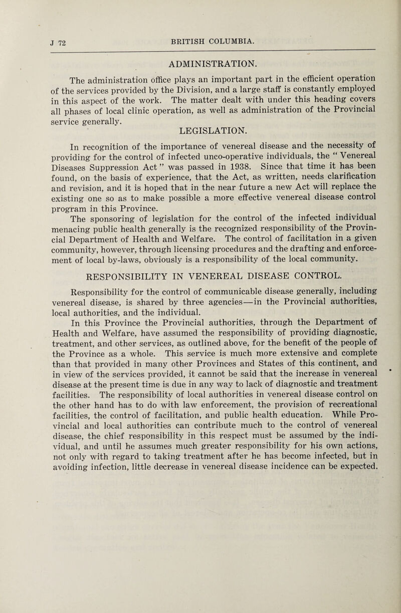 ADMINISTRATION. The administration office plays an important part in the efficient operation of the services provided by the Division, and a large staff is constantly employed in this aspect of the work. The matter dealt with under this heading covers all phases of local clinic operation, as well as administration of the Provincial service generally. LEGISLATION. In recognition of the importance of venereal disease and the necessity of providing for the control of infected unco-operative individuals, the “ Venereal Diseases Suppression Act ” was passed in 1938. Since that time it has been found, on the basis of experience, that the Act, as written, needs clarification and revision, and it is hoped that in the near future a new Act will replace the existing one so as to make possible a more effective venereal disease control program in this Province. The sponsoring of legislation for the control of the infected individual menacing public health generally is the recognized responsibility of the Provin¬ cial Department of Health and Welfare. The control of facilitation in a given community, however, through licensing procedures and the drafting and enforce¬ ment of local by-laws, obviously is a responsibility of the local community. RESPONSIBILITY IN VENEREAL DISEASE CONTROL. Responsibility for the control of communicable disease generally, including venereal disease, is shared by three agencies—in the Provincial authorities, local authorities, and the individual. In this Province the Provincial authorities, through the Department of Health and Welfare, have assumed the responsibility of providing diagnostic, treatment, and other services, as outlined above, for the benefit of the people of the Province as a whole. This service is much more extensive and complete than that provided in many other Provinces and States of this continent, and in view of the services provided, it cannot be said that the increase in venereal disease at the present time is due in any way to lack of diagnostic and treatment facilities. The responsibility of local authorities in venereal disease control on the other hand has to do with law enforcement, the provision of recreational facilities, the control of facilitation, and public health education. While Pro¬ vincial and local authorities can contribute much to the control of venereal disease, the chief responsibility in this respect must be assumed by the indi¬ vidual, and until he assumes much greater responsibility for his own actions, not only with regard to taking treatment after he has become infected, but in avoiding infection, little decrease in venereal disease incidence can be expected.